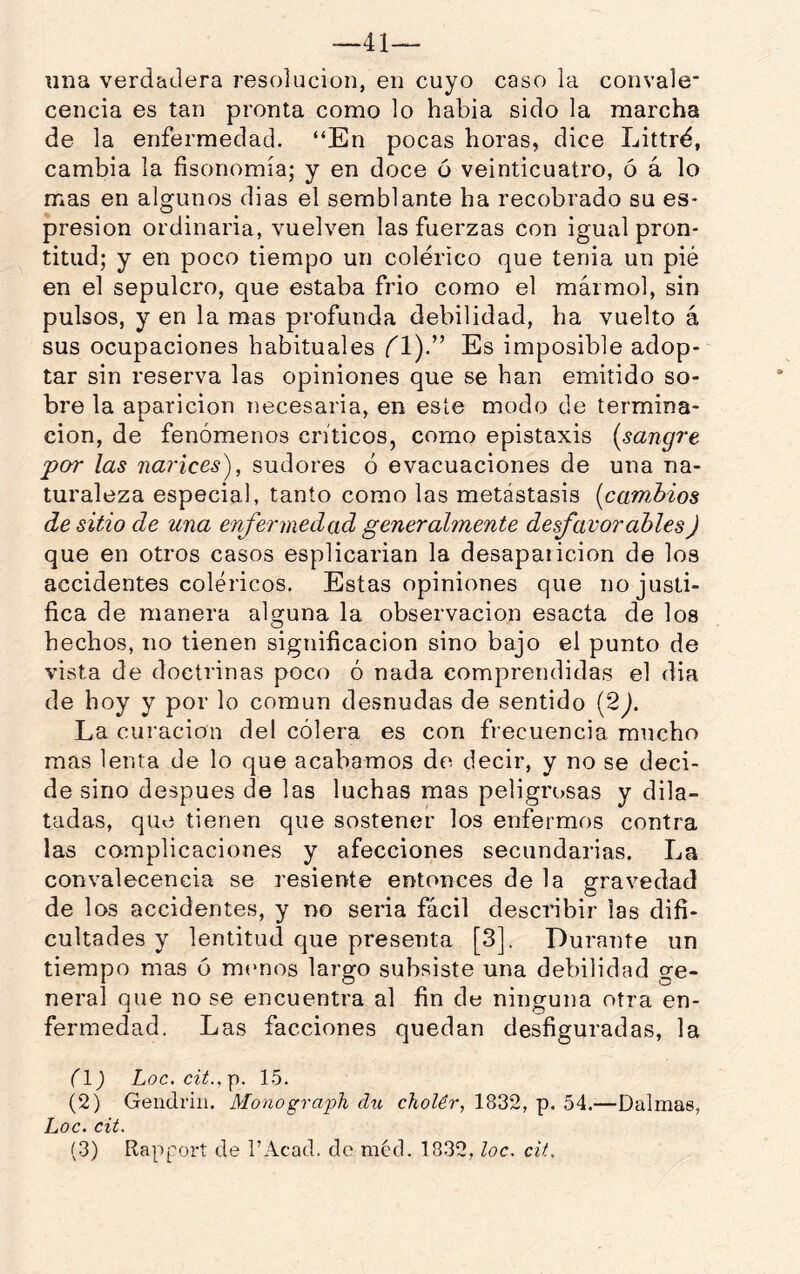—41— una verdadera resolución, en cuyo caso la convale' cencía es tan pronta como lo habia sido la marcha de la enfermedad. “En pocas horas, dice Littré, cambia la fisonomía; y en doce ó veinticuatro, ó á lo mas en algunos dias el semblante ha recobrado su es- presion ordinaria, vuelven las fuerzas con igual pron- titud; y en poco tiempo un colérico que tenia un pié en el sepulcro, que estaba frió como el mármol, sin pulsos, y en la mas profunda debilidad, ha vuelto á sus ocupaciones habituales fl).” Es imposible adop- tar sin reserva las opiniones que se han emitido so- bre la aparición necesaria, en este modo de termina- ción, de fenómenos ciáticos, como epistaxis {sangre -por las narices'), sudores ó evacuaciones de una na- turaleza especia], tanto como las metástasis {cambios de sitio de una enfermedad generalmente desfavorables) que en otros casos esplicarian la desaparición de los accidentes coléricos. Estas opiniones que no justi- fica de manera alguna la observación esacta de los hechos, no tienen significación sino bajo el punto de vista de doeti’inas poco ó nada comprendidas el dia de hoy y por lo común desnudas de sentido (2 La curación del cólera es con frecuencia mucho mas lenta de lo que acabamos de decir, y no se deci- de sino después de las luchas mas peligrosas y dila- tadas, que tienen que sostener los enfermos contra las complicaciones y afecciones secundarias. La convalecencia se resiente entonces de la gravedad de los accidentes, y no seria fácil describir las difi- cultades y lentitud que presenta [3], Dui’ante un tiempo mas ó mrmos lai’go subsiste una debilidad ge- neral que no se encuentra al fin de ninguna otra en- fermedad. Las facciones quedan desfiguradas, la fl) Loe. cit.,p. 15. (2) Geudriii. Monograph dxi cholér, 1832, p. 54.—Dalmas, Loe. cit.