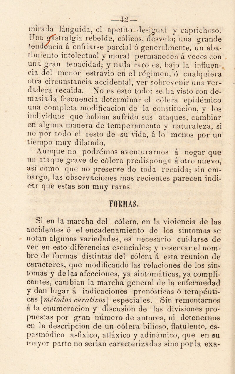 mirada lánguida, el apetito desigual y caprichoso. Una ^stralgia rebelde, célicos, desvelo; una grande tenddricia á enfriarse parcial ó generalmente, un aba- timiento intelectual y moral permanecen á veces con una gran tenacidad; y nada raro es, bajo la iníiuen-, cia del menor estravio en el régimen, ó cualquiera otra circunstancia accidental, ver sobrevenir una ver- dadera recaída. No es esto todo: se ha visto con de- masiada frecuencia determinar el cólera epidémico una completa modificación de la constitución, y los individuos que hablan sufrido sus ataques, cambiar en alguna manera de temperamento y naturaleza, si no por todo el resto de su vida, á lo menos por un tiempo muy dilatado. Auncjue no podremos aventurarnos á negar que un ataque grave de cólera predisponga á otro nuevo, así como que no preserve de toda recaída; sin em- bargo, las observaciones mas recientes parecen indi- car que estas son muy raras. FORMAS. Si en la marcha del cólera, en la violencia de las accidentes ó el encadenamiento de los síntomas se notan algunas variedades, es necesario cuidarse de ver en esto diferencias esenciales; y reservar el nom- bre de formas distintas del cólera á esta reunión de caracteres, que modificando las relaciones de los sín- tomas y délas afecciones, ya sintomáticas, ya compli- cantes, cambian la marcha general de la enfermedad y dan lugar á indicaciones pronosticas ó terapéuti- cas [métodos curativos'] especiales. Sin remontarnos á la enumeración y discusión de las divisiones pro- puestas por g?’an número de autores, ni detenernos eii la descripción de un oólera bilioso, flatulento, es- pasmódico asfíxico, atláxico y adinámico, que en su mayor parte no serian caracterizadas sino por la exa-