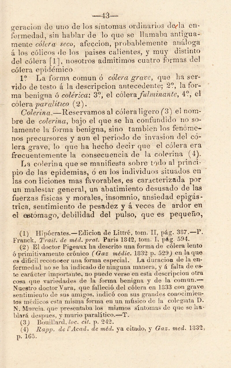 —43— geracioD do uno de los síntomas ordinaiáos dof'la en- fermedad, sin hablar de lo que se llamaba antigua- mente cólera seco, afección, pi’obablemente analoga á los cólicos de los países calientes, y muy distinto del cólera [1], nosotros admitimos cuatro formas del cólera epidémico 1° La forma común ó cólera grave, que ha ser- vido de testo á la descripción antecedente; 2?, la for- ma benigna ó colérica'. 3?, el ccÓGrdiJ'uhmnante, 4?, el Q,ó\eva. 'paralitico (2). Colerina.—Reservamos al cólera ligero (^3) el nom- bre de colerina, bajo el que se ha confundido no so- lamente la forma benigna, sino también los fenóme- nos precursores y aun el periodo de invasión del có- lera grave, lo que ha hecho decir que el cólera era frecuentemente la consecuencia de la colerina (4). La colerina que se manifiesta sobre todo al princi- pio de las epidemias, ó en los individuos situados en las con liciones mas favorables, es caracterizada por un malestar general, un abatimiento desusado de las fuerzas físicas y morales, insomnio, ansiedad epigás- trica, sentimiento de pesadez y á veces de ardor en el e&tómago, debilidad del pulso, que es pequeño, (1) Hipócrates.—Edición de Littvé, tom. II, pág. 387.—P. Franck, Trait. de 'méd. prat. París 1842, tom. I, pág. 594. (2) Él doctor Pigeaux ha descrito una forma de cólera lento ó primitivamente crónico (Gaz médic. 1832 p. 529^ en la que es difícil reconocer una forma especial. La duración de la en- fermedad no se ha indicado de ninguna manera, y á falta de es- te carácter importante, no puede verse en esta descripción otra cosa que variedades de la forma benigna y de la común.— Nuestro doctor Vara, que falleció del cólera en 1833 con grave sentimiento de sus amigos, indicó con sus grandes conocimien- tos médicos esta misma forma en un músico de la colegiata D. N. Murcia, que presentaba los mismos síntomas de que se ha* blará después, y murió paralítico.—T. (3J Bouillard, loe. cit. p. 242. (4) Rapp. de VAcad. de méd. ya citado, y Gaz. mcd. 1832, p. 1G5.