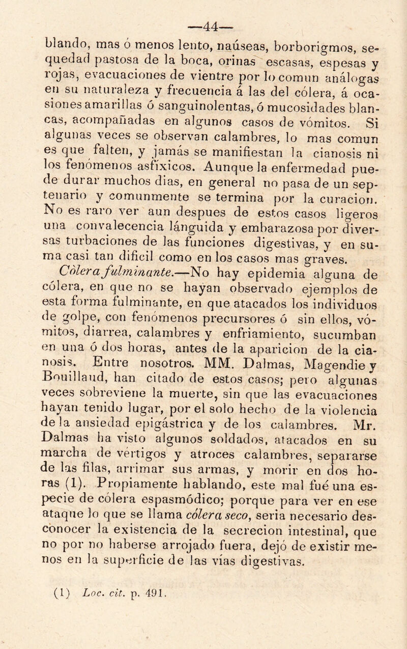 blando, mas ó menos lento, naúseas, borborigmos, se- (^uedad pastosa de la boca, orinas escasas, espesas y rojas, evacuaciones de vientre por lo común análogas en su naturaleza y frecuencia á las del cólera, á oca- siones amarillas ó sanguinolentas, ó mucosidades blan- cas, acompaiiadas en algunos casos de vómitos. Si algunas veces se observan calambres, lo mas común es que falten, y jamás se manifiestan la cianosis ni los fenómenos asfíxicos. Aunque la enfermedad pue- de durar muchos dias, en general no pasa de un sep- tenario y comunmente se termina por la curación. No es raro ver aun después de estos casos ligeros una convalecencia lánguida y embarazosa por diver- sas turbaciones de las funciones digestivas, y en su- ma casi tan dificil como en los casos mas graves. C oler a fitlmifiante.—No hay epidemia alguna de cólera, en que no se hayan observado ejemplos de esta forma fulminante, en que atacados los individuos de golpe, con fenómenos precursores ó sin ellos, vó- mitos, diarrea, calambres y enfriamiento, sucumban en una ó dos horas, antes de la aparición de la cia- nosis. Entre nosotros. MM. Ealmas, Magendie y Bouillaud, han citado de estos casos; peio algunas veces sobreviene la muerte, sin que las evacuaciones hayan tenido lugar, por el solo hecho de la violencia déla ansiedad epigástrica y de los calambres. Mr. Dalmas ha visto algunos soldados, atacados en su mai'cha de vértigos y atroces calambres, separarse de las filas, arrimar sus armas, y morir en dos ho- ras (1). Propiamente hablando, este mal fue una es- pecie de cólera espasmódico; porque para ver en ese ataque lo que se llama colera seco^ seria necesario des- conocer la existencia de la secreción intestinal, que no por no haberse arrojado fuera, dejó de existir me- nos en la supeificie de las vías digestivas.