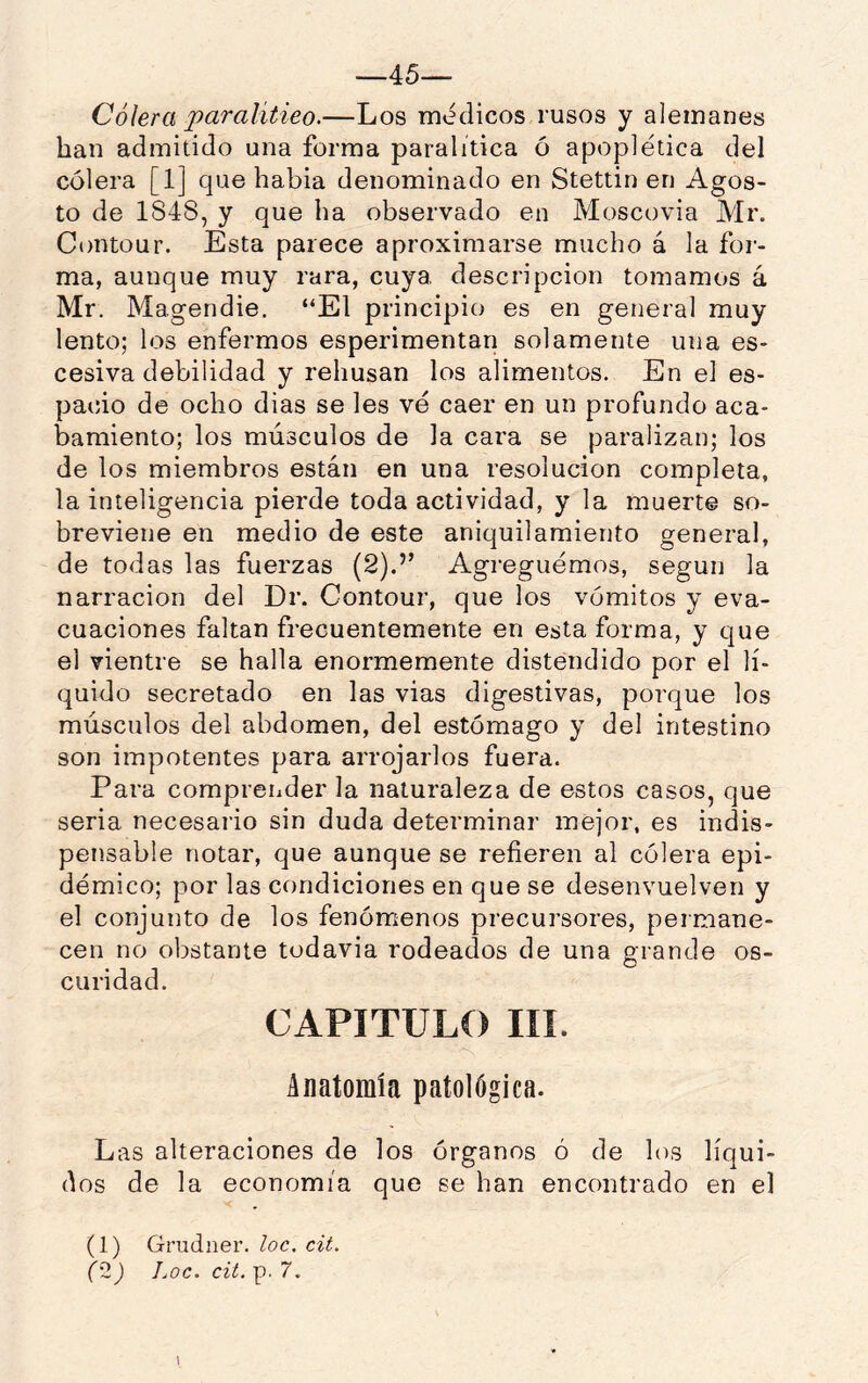 —45— Cólera paralitieo.—Los médicos rusos y alemanes han admitido una forma paralitica ó apoplética del cólera [1] que habia denominado en Stettin en Agos- to de 1848, y que ha observado en Moscovia Mr. Contour. Esta parece aproximarse mucho á la for- ma, aunque muy rara, cuya, descripción tomamos á Mr. Magendie. “El principio es en general muy lento; los enfermos esperimentan solamente una es- cesiva debilidad y rehúsan los alimentos. En el es- pacio de ocho dias se les vé caer en un profundo aca- bamiento; los músculos de la cara se paralizan; los de los miembros están en una resolución completa, la inteligencia pierde toda actividad, y la muerte so- breviene en medio de este aniquilamiento general, de todas las fuerzas (2).’’ Agreguemos, según la narración del Dr. Contour, que los vómitos y eva- cuaciones faltan frecuentemente en esta forma, y que el vientre se halla enormemente distendido por el lí- quido secretado en las vias digestivas, porque los músculos del abdomen, del estómago y del intestino son impotentes para arrojarlos fuera. Para comprender la naturaleza de estos casos, que seria necesario sin duda determinar mejor, es indis- pensable notar, que aunque se refieren al cólera epi- démico; por las condiciones en que se desenvuelven y el conjunto de los fenómenos precursores, permane- cen no obstante todavía rodeados de una grande os- curidad. CAPITULO líl. Anatomía patológica. Las alteraciones de los órganos ó de los líqui- dos de la economía que se han encontrado en el (1) Grudner. loe. cit.