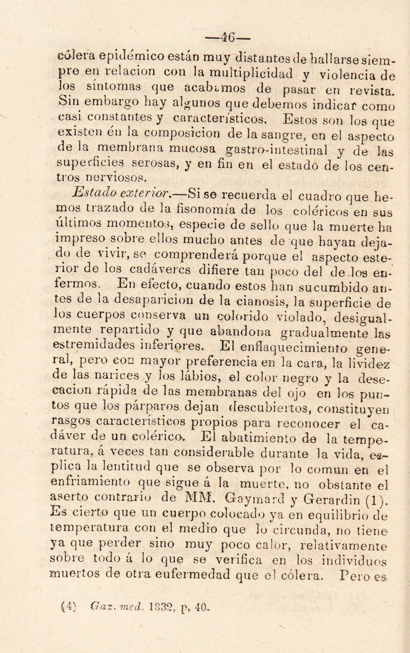 —46— üdlera epidémico están muy distantes de hallarse siem- pre en relación con la multiplicidad y violencia de los síntomas (^ue acabamos de pasar en revista^ Sin embargo hay algunos que debemos indicar como casi constantes y característicos. Estos son los que existen en la composición de la sangre, en el aspecto de la membrana mucosa gastro-intestinal y de las superficies serosas, y en fin en el estado de los cen- tros nerviosos. Estada exterior,—Sise recuerda el cuadro que he- mos tiazado de la fisonomía de los coléricos en sus últimos momentos, especie de sello que la muerte ha impreso sobre ellos mucho antes de que hayan deja- do de \ivii,se comprenderá porque el aspecto este- lioi de los cadáveres difiere tan poco del de los en- feimos. En efecto, cuando estos han sucumbido an- tes de la desaparición de la cianosis, la superficie de los cuerpos conserva un eolc*rido violado^ desigual- mente repartido y que abandona gradualmente las estiemidades infeiiores. El enflaquecimiento gene- ral, pero con mayor preferencia en la cara, la lividez de las narices y los lábios, el color negro y la dese- cación rapida de las membranas del ojo en los pun- tos que los párparos dejan descubiertos, constituyen rasgos característicos propios para reconocer el ca- dáver de un colérico. El abatimiento de la tempe- ratura, á veces tan considerable durante la vida, ex- plica la lentitud que se observa por lo común en el enfriamiento que sigue á la muerte, no obstante el aserto contrario de MM. Gayma’d y G-erardin (1). Es cierto que un cuerpo colocado ya en equilibrio de temperatura con el medio que lo ciicunda, no tiene ya que perder sino muy poco calor, relativamente sobre todo á lo que se verifica en los individuos muertos de otra enfermedad que el cólera. Pero es (4} Gaz. mcd.. 1832, p, 40..