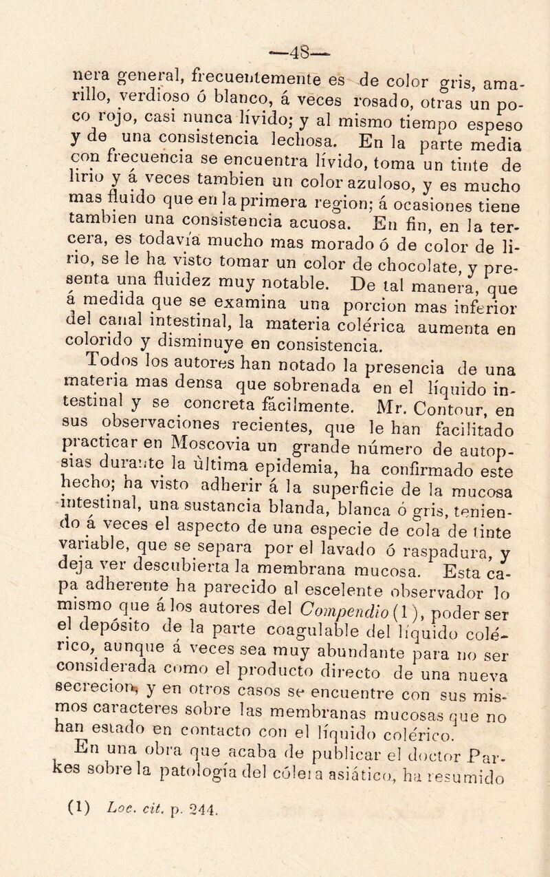 ^48-- neia geneial, frecueijtemente es de color cri’js^ ama- rillo, verdioso ó blanco, á veces rosado, otras un po- co rojo, casi nunca lívido; y al mismo tiempo espeso y de una consistencia lechosa. En la parte media con fiecuencia se encuentra lívido, toma un tinte de lino y a veces también un color azuloso, y es mucho mas fluido que en la primera región; á ocasiones tiene también una consistencia acuosa. En fin, en la ter- cera, es todavía mucho mas morado ó de color de li- no, se le ha visto tomar un color de chocolate, y pre- senta una fluidez muy notable. De tal manera, que a medida que se examina una porción mas inferior del canal intestinal, la materia colérica aumenta en colorido y disminuye en consistencia. Todos los autores han notado la presencia de una materia mas densa que sobrenada en el líquido in- testinal y se concreta fácilmente. Mr. Contour, en sus observaciones recientes, que le han facilitado piacticar en Moscovia un grande número de autop- sias durante la última epidemia, ha confirmado este hecho; na visto adherir á la superficie de la mucosa intestinal, una sustancia blanda, blanca ó gris, tenien- do a veces el aspecto de una especie de cola de tinte variable, que se separa por el lavado ó raspadura, y deja ver descubierta la membrana mucosa. Esta ca- pa adherente ha parecido al escelente observador lo mismo que á los autores del Coinpendio {l ), poder ser el deposito de la parte coagulable del líquido colé- rico,^ aunque á veces sea muy abundante para no ser considerada como el producto directo de una nueva secreción^ y en otros casos se encuentre con sus mis- mos caracteres sobre las membranas mucosas que no han estado en contacto con el líquido colérico. En una obra que acaba de publicar el doctor Par- kes sóbrela patología del coleia asiático, ha resumido
