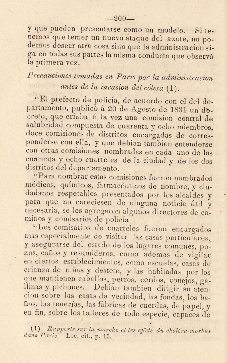 —200— y que pueden presentarse como un modelo. Si te- nemos que temer un nuevo ataque del azote, no po- demos desear otra cosa sino que la administración si- ga en todas sus partes la misma conducta que observó la primera vez. 17 ecciucio7ies tomadas en París por la administración antes de la invasión del cólera (1). “Ll prefecto de policía, de acuerdo con el del de- |)artamento, publicó á 20 de Agosto de 1831 un de- creto, que criaba á la vez una comisión central de salubridad compuesta de cuarenta y ocho miembros, doce comisiones de distritos encargadas de corres- ponderse con ella, y que debian también entenderse con otras comisiones nombradas en cada uno de los cuarenta y ocho cuórteles de la ciudad v de los dos distritos del departamento. ‘‘Para nombrar estas comisiones fueron nombrados médicos, químicos, farmacéuticos de nombre, y ciu- dadanos respetables presentados por los alcaldes y para que no careciesen de ninguna noticia útil y necesaria, se les agregaron algunos directores de ca- minos y comisarios de policía. “Los comisarios de cuarteles fueron encargados mas especialmente de visitar las casas particulares, y asegurarse del estado de los lugares comunes, po- zos, caños y resumideros, como ademas de vigilar en ciertos establecimientos, como escuelas, casas de crianza de niños y destete, y las habitadas por los que mantienen caballos, perros, cerdos, conejos, ga- llinas y pichones. Debian también dirigir su aten- ción sobre las casas de vecindad, las fondas, los ba- ños, las tenerías, las fábricas de cuerdas, de papel, y en fin, sobre los talleres de toda especie, capaces de « (1) lidpjjorfs sur la marche ct les ejfels du choléra morb'tis dans París. Loe. cit., p, 15.