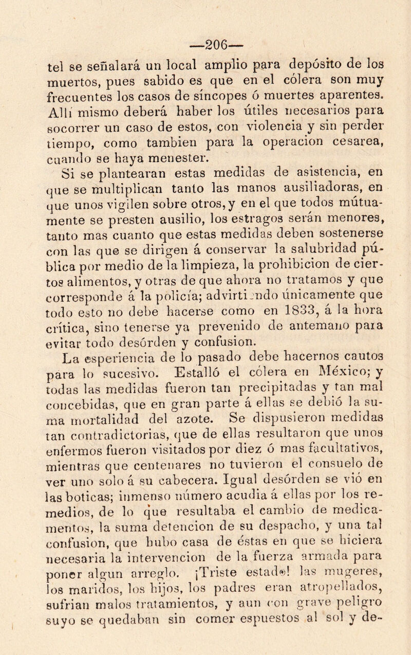 —206— tel se señalará un local amplio para depósito de los muertos, pues sabido es que en el cólera son muy frecuentes los casos de síncopes ó muertes aparentes. Allí mismo deberá haber los útiles necesarios para socorrer un caso de estos, con violencia y sin perder tiempo, como también para la operación cesárea, cuando se haya menester. Si se plantearan estas medidas de asistencia, en que se multiplican tanto las manos ausiliadoras, en que unos vigilen sobre otros, y en el que todos mutua- mente se presten ausilio, los estragos serán menores, tanto mas cuanto que estas medidas deben sostenerse con las que se dirigen á conservar la salubridad pú- blica por medio de la limpieza, la prohibición de cier- tos alimentos, y otras de que ahora no tratamos y que corresponde á la policía; advirtiendo únicamente que todo esto no debe hacerse como en 1833, á la hora crítica, sino tenerse ya prevenido de antemano paia evitar todo desorden y confusión. La esperiencia de lo pasado debe hacernos cautos para lo sucesivo. Estalló el cólera en México; y todas las medidas fueron tan precipitadas y tan mal concebidas, que en gran parte á ellas se debió la su- ma mortalidad del azote. Se dispusieron medidas tan contradictorias, que de ellas resultaron que unos enfermos fueron visitados por diez ó mas facultativos, mientras que centenares no tuvieron el consuelo de ver uno solo á su cabecera. Igual desórden se vió en las boticas; inmenso número acudia á ellas por los re- medios, de lo que resultaba el cambio de medica- mentos, la suma detención de su despacho, y una tal confusión, que hubo casa de éstas en que se hiciera necesaria la intervención de la fuerza armada para poner algún arreglo. ¡Triste estada! las mugeres, los maridos, los hijos, los padres eran atropellados, sufrían malos tratamientos, y aun con grave peligro suyo se quedaban sin comer espuesíos al sol y de-