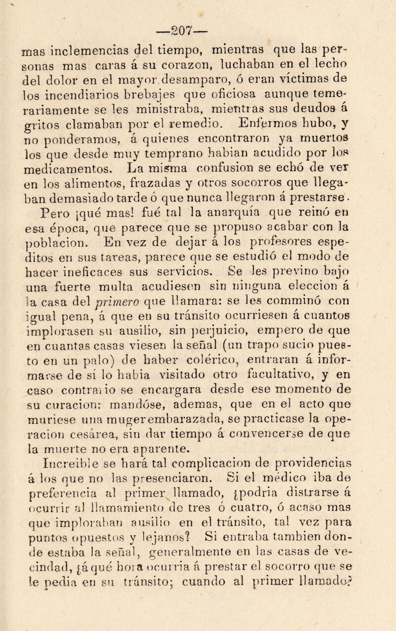 —207— mas inclemencias del tiempo, mientras que las per- sonas mas caras á su corazón, luchaban en el lecho del dolor en el mayor desamparo, ó eran víctimas de los incendiarios brebajes que oficiosa aunque teme- rariamente se les ministraba, mientras sus deudos á gritos clamaban por el remedio. Enfermos hubo, y no ponderamos, á quienes encontraron ya muertos los que desde muy temprano habian acudido por los medicamentos. La misma confusión se echó de ver en los alimentos, frazadas y otros socorros que llega- ban demasiado tarde ó que nunca llegaron á prestarse. Pero ¡qué mas! fue tal la anarquía que reinó en esa época, que parece que se propuso acabar con la población. En vez de dejar á los profesores espe- ditos en sus tareas, parece que se estudió el modo de hacer ineficaces sus servicios. Se les previno bajo una fuerte multa acudiesen sin ninguna elección á la casa del primero que llamara: se les comminó con igual pena, á que en su tránsito ocurriesen á cuantos implorasen su ausilio, sin ])erjuicio, empero de que en cuantas casas viesen la señal (un trapo sucio pues- to en un palo) de haber colérico, entraran á infor- marse de sí lo habia visitado otro facultativo, y en caso contraiio se encargara desde ese momento de su curación: mandóse, ademas, que en el acto que muriese una mugerembarazada, se practicase la ope- ración cesárea, sin dar tiempo á convencerse de que la muerte no era aparente. Increíble se hará tal complicación de providencias á los que no las presenciaron. Si el medico iba de preferencia al primer llamado, [podría distrarse á ocurrir al llamamiento do tres ó cuatro, ó acaso mas que imploraban ausilio en el tránsito, tal vez para puntos opuestos y lejanosl Si entraba también don- de estaba la señal, generalmente en las casas de ve- cindad, [áqué boia ocurría á prestar el socorro qne se !e- pedia en su tránsito; cuando al primer llamado?