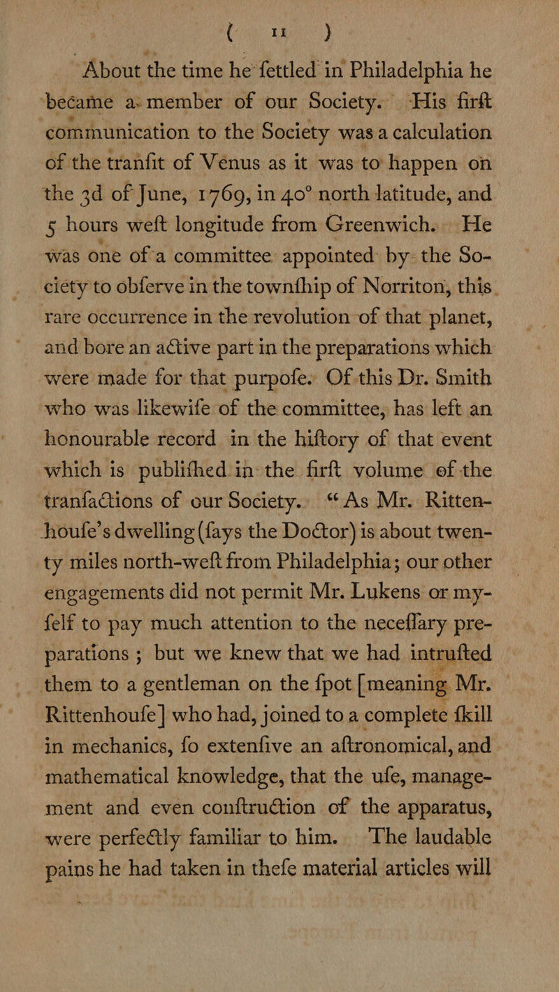 Ci Aad “About the time he fettled in Philadelphia he ‘became a-member of our Society. His fir ‘communication to the Society was a calculation of the tranfit of Venus as it was to happen on the 3d of June, 1769, in 40° north latitude, and 5 hours weft longitude from Greenwich. He was one of'a committee. appointed: by: the So- ciety to obferve in the townthip of Norriton, this. rare occurrence in the revolution of that planet, and bore an active part in the preparations which were made for that purpofe. Of this Dr. Smith who was likewife of the committee, has left an honourable record in the hiftory of that event which is publifhed in the firft volume of the tranfaQtions of our Society.. “As Mr. Ritten- houfe’s dwelling (fays the Door) is about twen- ty miles north-weft from Philadelphia; our other engagements did not permit Mr. Lukens or my- {elf to pay much attention to the neceflary pre- -parations ; but we knew that we had intrufted them to a gentleman on the {pot [meaning Mr. Rittenhoufe ] who had, joined toa complete {kill in mechanics, fo extenfive an aftronomical, and mathematical knowledge, that the ufe, manage- ment and even conftruction of the apparatus, were perfectly familiar to him. The laudable pains he had taken in thefe material articles will