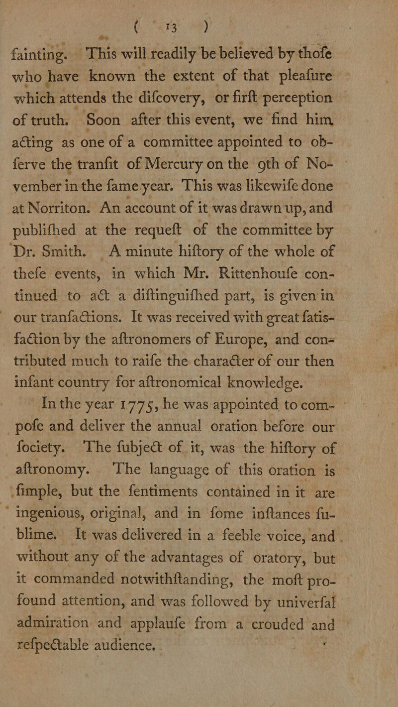 Se as edad fainting. ‘This will readily be believed by thofe who have known the extent of that pleafure whee attends the difcovery, or firft pereeption — of truth. Soon after this event, we find him acting as one of a committee appointed to ob- ferve the tranfit of Mercury on the gth of No- — vember in the fame-year. This was likewife done at Norriton. An account of it was drawn up, and publifhed at the requeft of the committee by ‘Dr. Smith. A minute hiftory of the whole of thefe events, in which Mr. Rittenhoufe con- tinued to act a diftinguifhed part, is given in our tranfaCtions. It was received with great fatis- - faction by the aftronomers of Europe, and con= tributed much to raife the character of our then infant country for aftronomical knowledge. In the year 1775, he was appointed tocom- pofe and deliver the annual oration before our —fociety. The fubject of it, was the hiftory of aftronomy. The language of this oration is .fimple, but the fentiments contained in it are ' Ingenious, original, and in fome inftances fu- blime. It was delivered in a feeble voice, and , without any of the advantages of oratory, but it commanded notwithftanding, the moft pro- found attention, and was followed by univerfal admiration and applaufe from a crouded and refpectable audience,