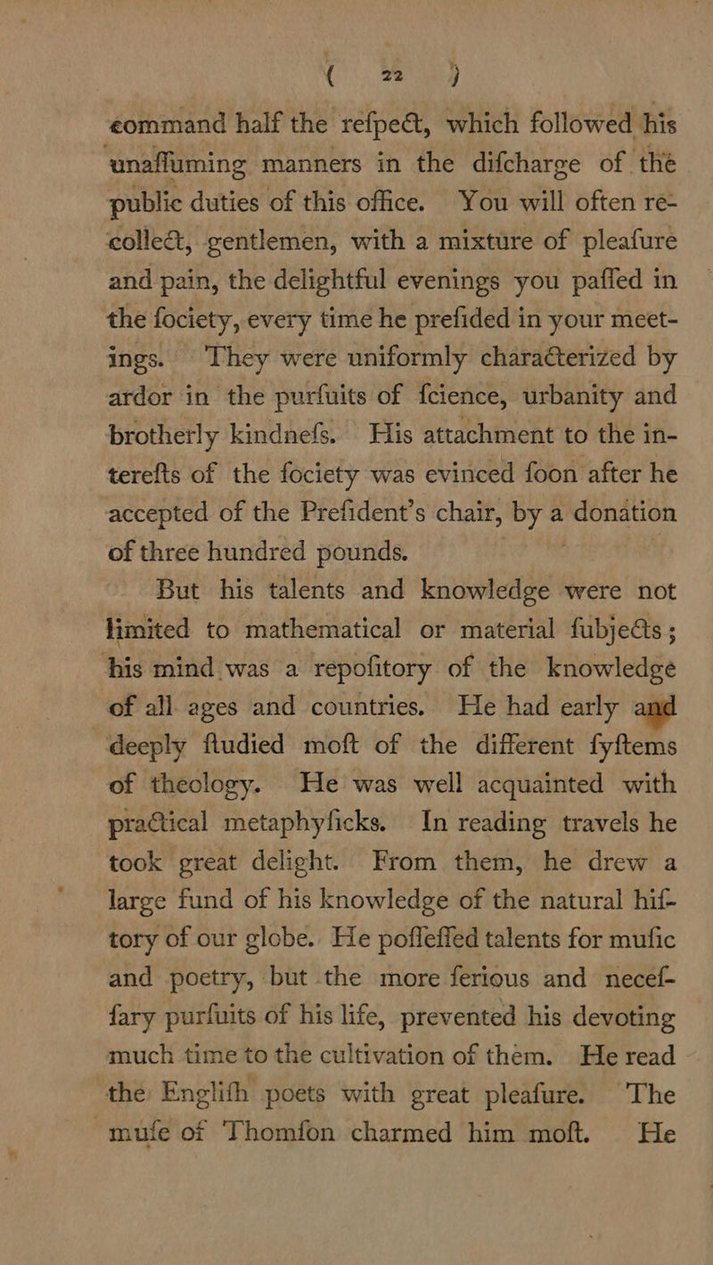 C0), Se seal command half the refpe&amp;t, which followed his ‘unaffuming manners in the difcharge of. the public duties of this office. You will often re- collec, gentlemen, with a mixture of pleafure and pain, the delightful evenings you paffed in the fociety, every time he prefided in your meet- ings. They were uniformly charaterized by ardor in the purfuits of feience, urbanity and brotherly kindnefs. His attachment to the in- terefts of the fociety was evinced foon after he accepted of the Prefident’s chair, avekt a donation of three hundred pounds. But his talents and knowledge were not limited to mathematical or material fubjects ; his mind was a repofitory of the knowledge of all ages and countries. He had early deeply fludied moft of the different fyftems of theology. He was well acquainted with practical metaphyficks, In reading travels he took great delight. From them, he drew a large fund of his knowledge of the natural hif- tory of our globe. He pofleffed talents for mufic and poetry, but the more ferious and necef- fary purfuits of his life, prevented his devoting much time to the cultivation of them. He read the Englith poets with great pleafure. The -mufe of Thomfon charmed him moft. He