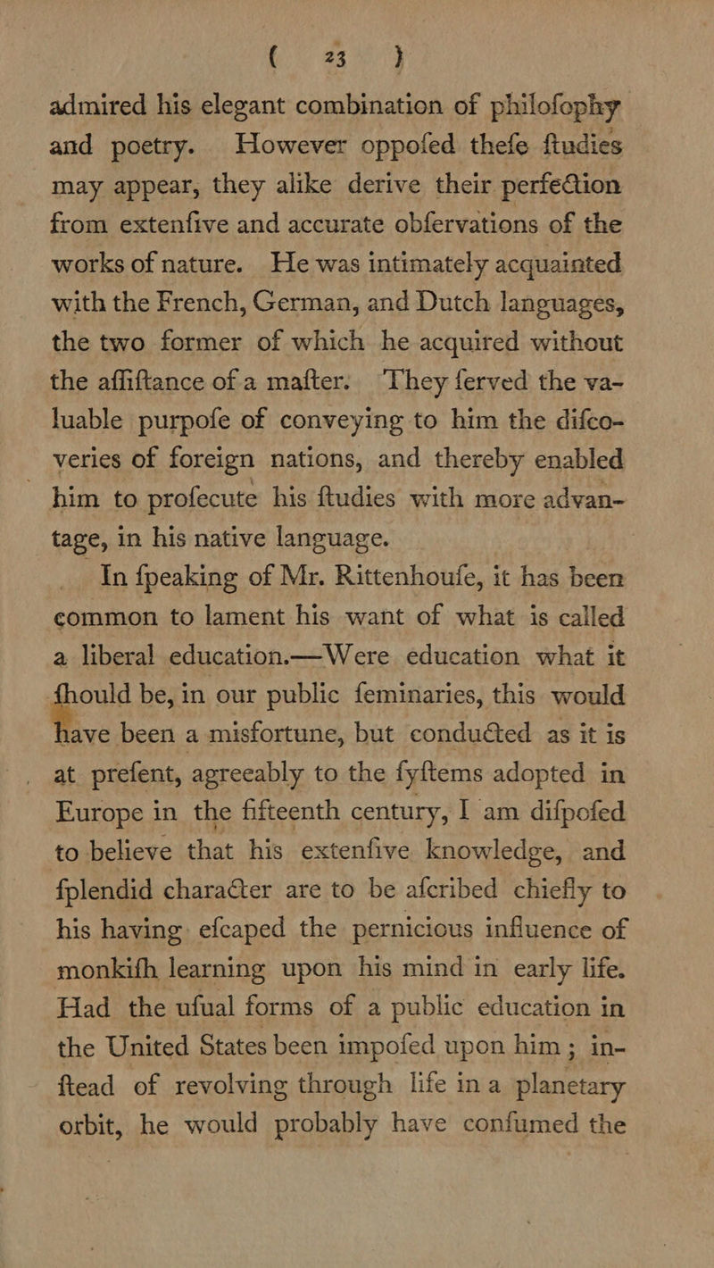 bay admired his elegant combination of philofophy and poetry. However oppofed thefe fiudies may appear, they alike derive their perfeaion from extenfive and accurate obfervations of the works of nature. He was intimately acquainted with the French, German, and Dutch languages, the two former of which he acquired without the affiftance of a mafter. ‘They ferved the va- luable purpofe of conveying to him the difco- veries of foreign nations, and thereby enabled him to profecute his ftudies with more advan- tage, in his native language. : In {peaking of Mr. Rittenhoule, it has eer common to lament his want of what is called a liberal education.—Were education what it ould be, in our public feminaries, this would .. been a misfortune, but condudted as it is _ at prefent, agreeably to the fyftems adopted in Europe in the fifteenth century, I am difpofed to believe that his extenfive knowledge, and fplendid charafter are to be afcribed chiefly to his having efcaped the pernicious influence of monkifh learning upon his mind in early life. Had the ufual forms of a public education in the United States been impofed upon him ; in- flead of revolving through life ina planetary orbit, he would probably have confumed the