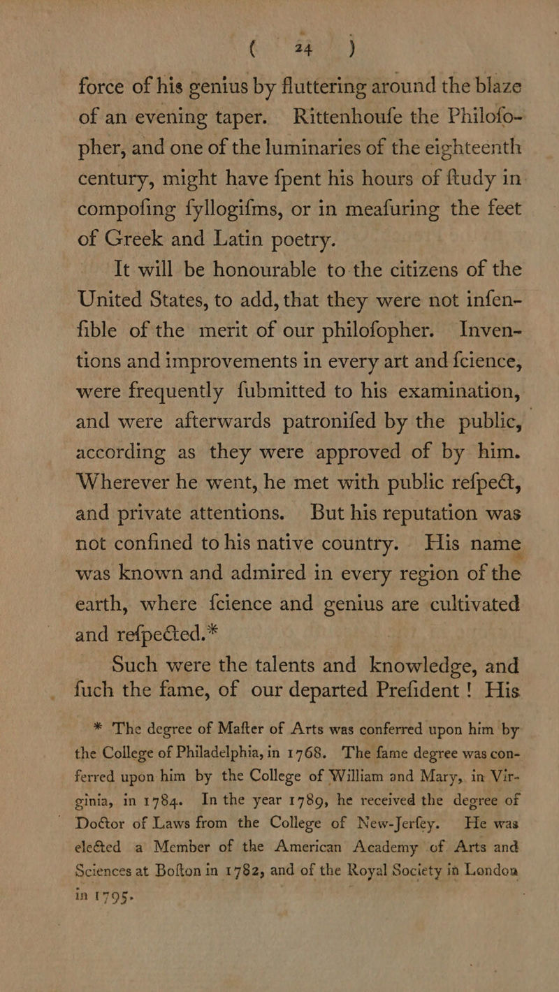 erg EF, force of his genius by fluttering around the blaze of an evening taper. Rittenhoufe the Philofo- pher, and one of the luminaries of the eighteenth century, might have {pent his hours of ftudy in compoling fyllogifms, or in meafuring the feet of Greek and Latin poetry. It will be honourable to the citizens of the United States, to add, that they were not infen- fible of the merit of our philofopher. Inven- tions and improvements in every art and {cience, were frequently fubmitted to his examination, and were afterwards patronifed by the public, according as they were approved of by him. Wherever he went, he met with public refped, and private attentions. But his reputation was not confined to his native country. His name was known and admired in every region of the earth, where {cience and genius are cultivated and refpected.* Such were the talents and knowledge, and fuch the fame, of our departed Prefident ! His * The degree of Mafter of Arts was conferred upon him by the College of Philadelphia, in 1768. The fame degree was con- ferred upon him by the College of William and Mary,. in Vir- ginia, in 1784. Inthe year 1789, he received the degree of ~ Doétor of Laws from the College of New-Jerfey. He was ele&amp;ted a Member of the American Academy of Arts and Sciences at Bofton in 1782, and of the Royal Society in London in 1795.