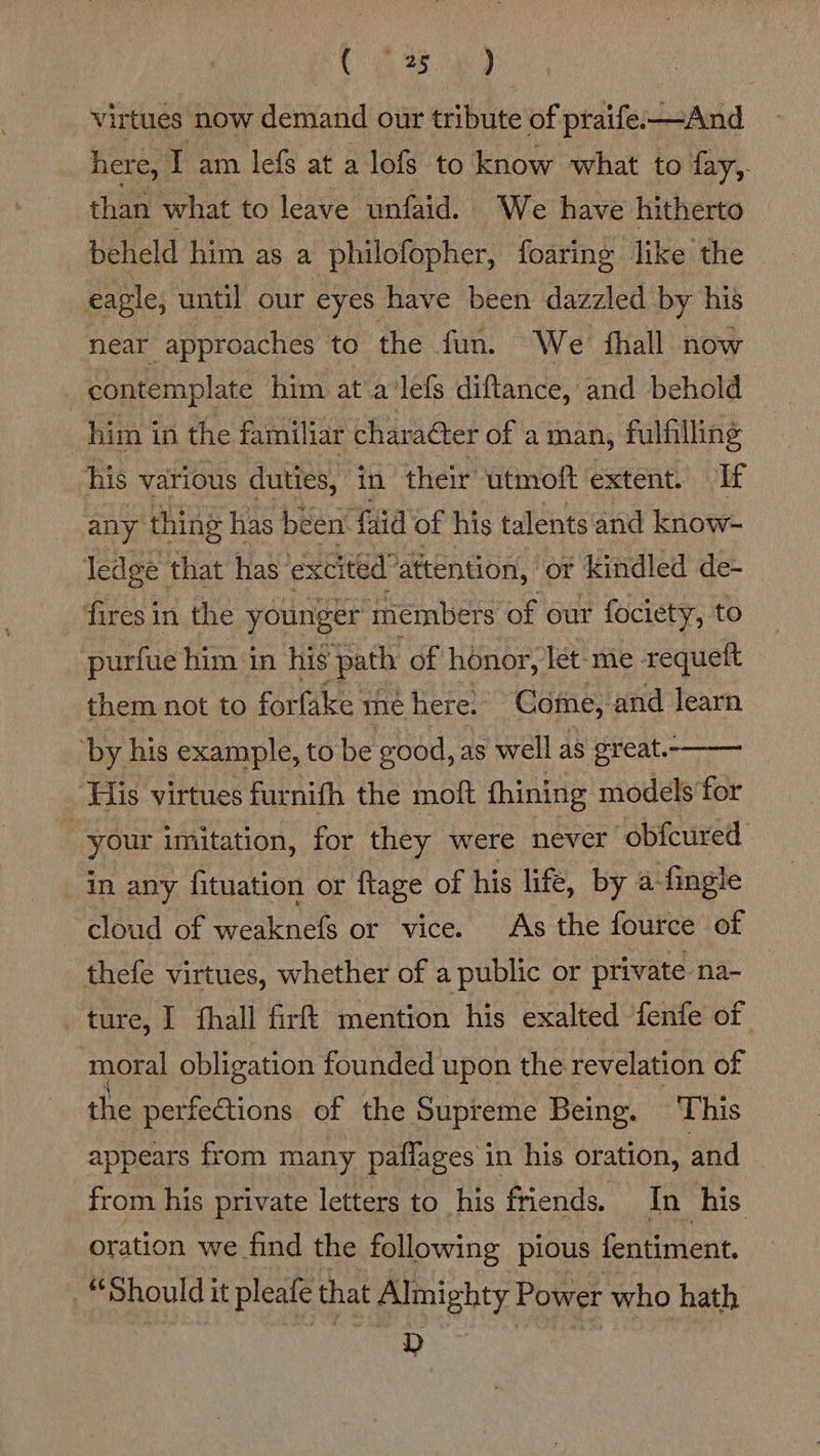 PL aa 8. ied virtues now demand our tribute of praife:-—And here, I am lefs at a lofs to know what to fay,. than what to leave unfaid. We have hitherto beheld him as a philofopher, foaring like the eagle, until our eyes have been dazzled by his near approaches to the fun. We thall now contemplate him at a‘lefs diftance, and behold | him in the familiar character of a man, fulfilling his various duties, in their utmoft extent. If any thing has been faid of his talents and know- ledge that has excited” attention, or kindled de- fires in the younger members of our fociety, to purfue him in his path of honor, let- me - requeft them not to forfake. me here. Come, and learn ‘by his example, to be good, as well as great.- ‘His virtues furnith the moft fhining models for your imitation, for they were never obfcured in any fituation or ftage of his life, by a-fingle cloud of weaknefs or vice. As the fource of thefe virtues, whether of a public or private na- ture, I fhall firft mention his exalted fenfe of moral obligation founded upon the revelation of the perfections of the Supreme Being. This  appears from many paflages in his oration, and from his private letters to his friends. In his oration we find the following pious fentiment. “Should it pleafe that Almighty Power who hath D