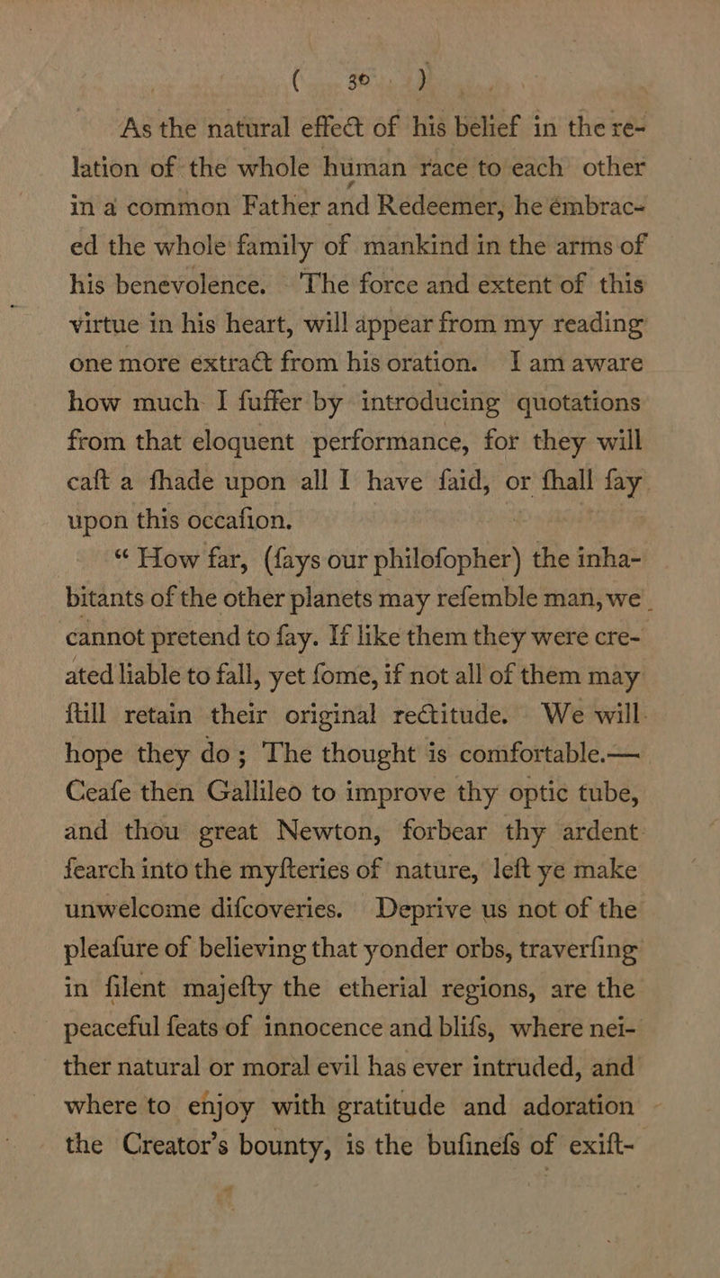 (Sse Ba obo As the natural effect of his belief 3 in the re- lation of the whole human race to each other in a common Father and Redeemer, he émbrac- ed the whole family of mankind in the arms of his benevolence. The force and extent of this virtue in his heart, will appear from my reading one more extract from his oration. J am aware how much I fuffer by introducing quotations from that eloquent performance, for they will caft a fhade upon all I have faid, or — of upon this occafion. “ How far, (fays our philofopher) the inha- bitants of the other planets may refemble man, we. ‘cannot pretend to fay. If like them they were cre- ated liable to fall, yet fome, if not all of them may ftill retain their original rectitude. We will. hope they do; The thought is comfortable.— Ceafe then Gallileo to improve thy optic tube, and thou great Newton, forbear thy ardent fearch into the myfteries of nature, left ye make unwelcome difcoveries. Deprive us not of the pleafure of believing that yonder orbs, traverfing in filent majefty the etherial regions, are the - peaceful feats of innocence and blifs, where nei- ther natural or moral evil has ever intruded, and where to enjoy with gratitude and adoration the Creator’s bounty, is the bufinefs of exift-