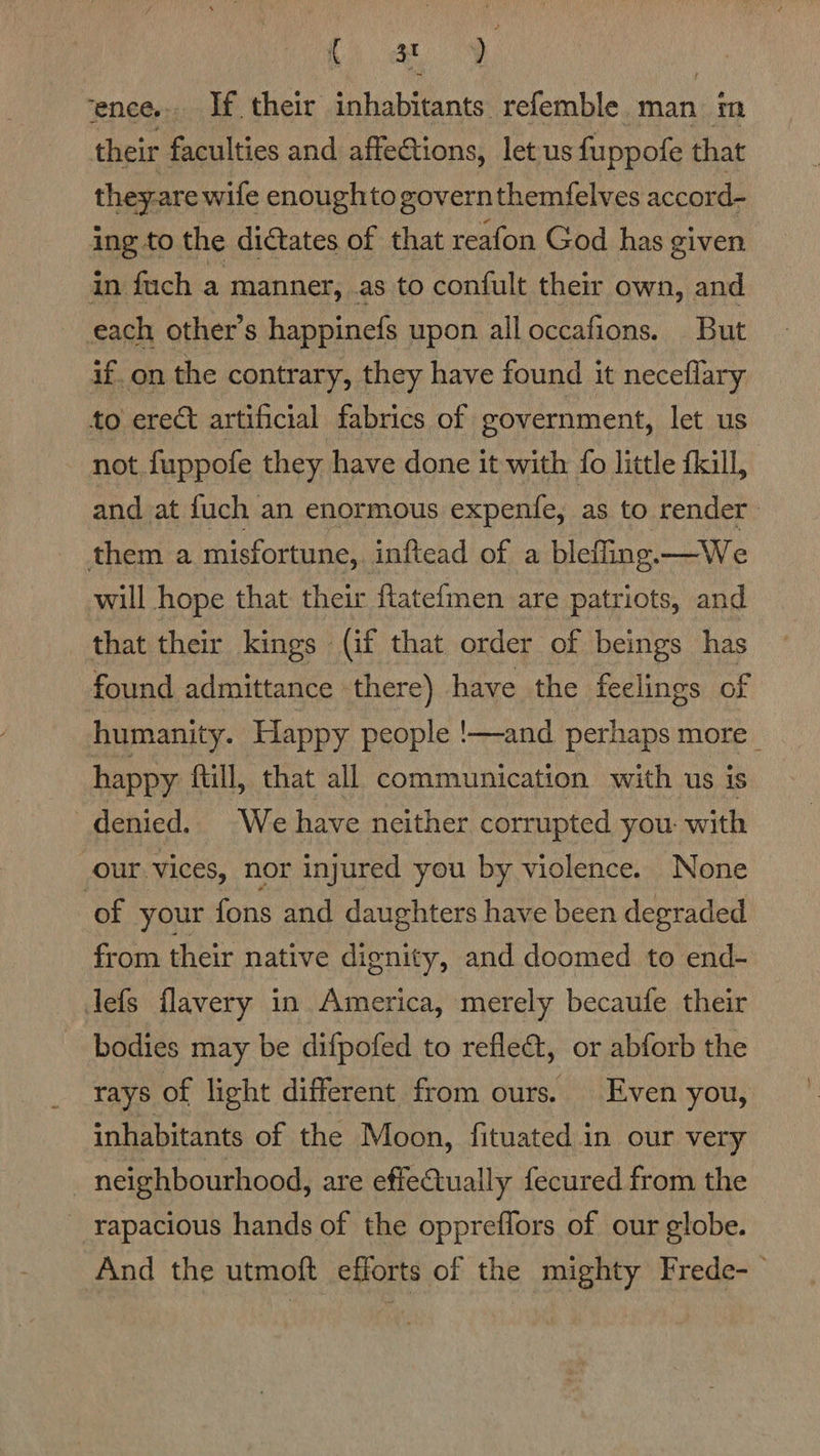 ay | ence... If their inhabitants refemble man im their faculties and affections, let us fuppofe that they-are wife enoughto governthemfelves accord- ing to the di@tates of that reafon God has given in fuch a manner, .as to confult their own, and each other’s happinefs upon alloccafions. But if. on the contrary, they have found it neceflary to erect artificial fabrics of government, let us not fuppofe they have done it with {o little fkill, and at fuch an enormous expenfe, as to render them a misfortune, inftead of a blefiing. —We will hope that their ftatefmen are patriots, and that their kings (if that order of beings has found admittance there) have the feelings of humanity. Happy people !—and perhaps more _ happy: ftill, that all communication with us is denied. We have neither corrupted you. with our vices, nor injured you by violence. None of your fons and daughters have been degraded from their native dignity, and doomed to end- defs flavery in America, merely becaufe their bodies may be difpofed to refle&amp;t, or abforb the rays of light different from ours. Even you, inhabitants of the Moon, fituated in our very neighbourhood, are effectually fecured from the _ rapacious hands of the oppreffors of our globe. And the utmoft efforts of the mighty Frede-—