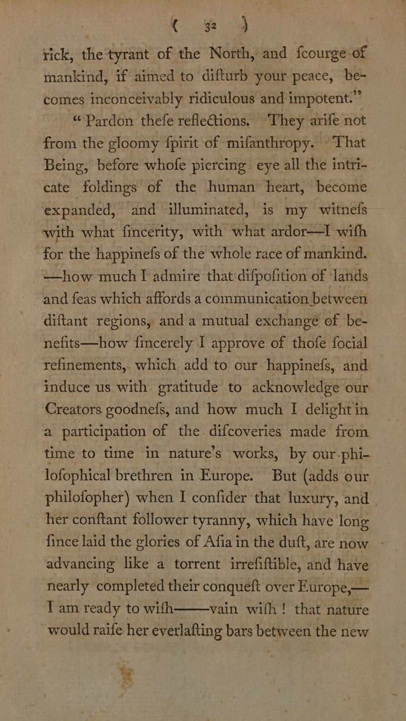 Ce rick, the tyrant of the North, and fcourge-of mankind, if aimed to difturb your peace, be- comes inconceivably ridiculous and impotent.” Pardon thefe refleions. ‘They arife not from the gloomy {pirit of mifanthropy. © That Being, before whofe piercing eye all the intri- cate foldings “of the human heart, become expanded, and illuminated, is my witnels with what fincerity, with what ardor—I with for the happinefs of the whole race of mankind. —how much F admire that:difpofition of lands and feas which affords a communication between diftant regions, and a mutual exchange of be- nefits—how fincerely I approve of thofe focial refinements, which add to our happinefs, and induce us with gratitude to acknowledge our Creators goodnefs, and how much I delight in a participation of the difcoveries made from time to time in nature’s works, by our-phi- lofophical brethren in Europe. But (adds our philofopher) when I confider that luxury, and her conftant follower tyranny, which have long {ince laid the glories of Afia in the duft, are now - advancing like a torrent irrefiftible, and have nearly completed their conqueft over Europe,— T am ready to with——-vain with! that nature would raife her evetlafting bars between the new of a fr, bs