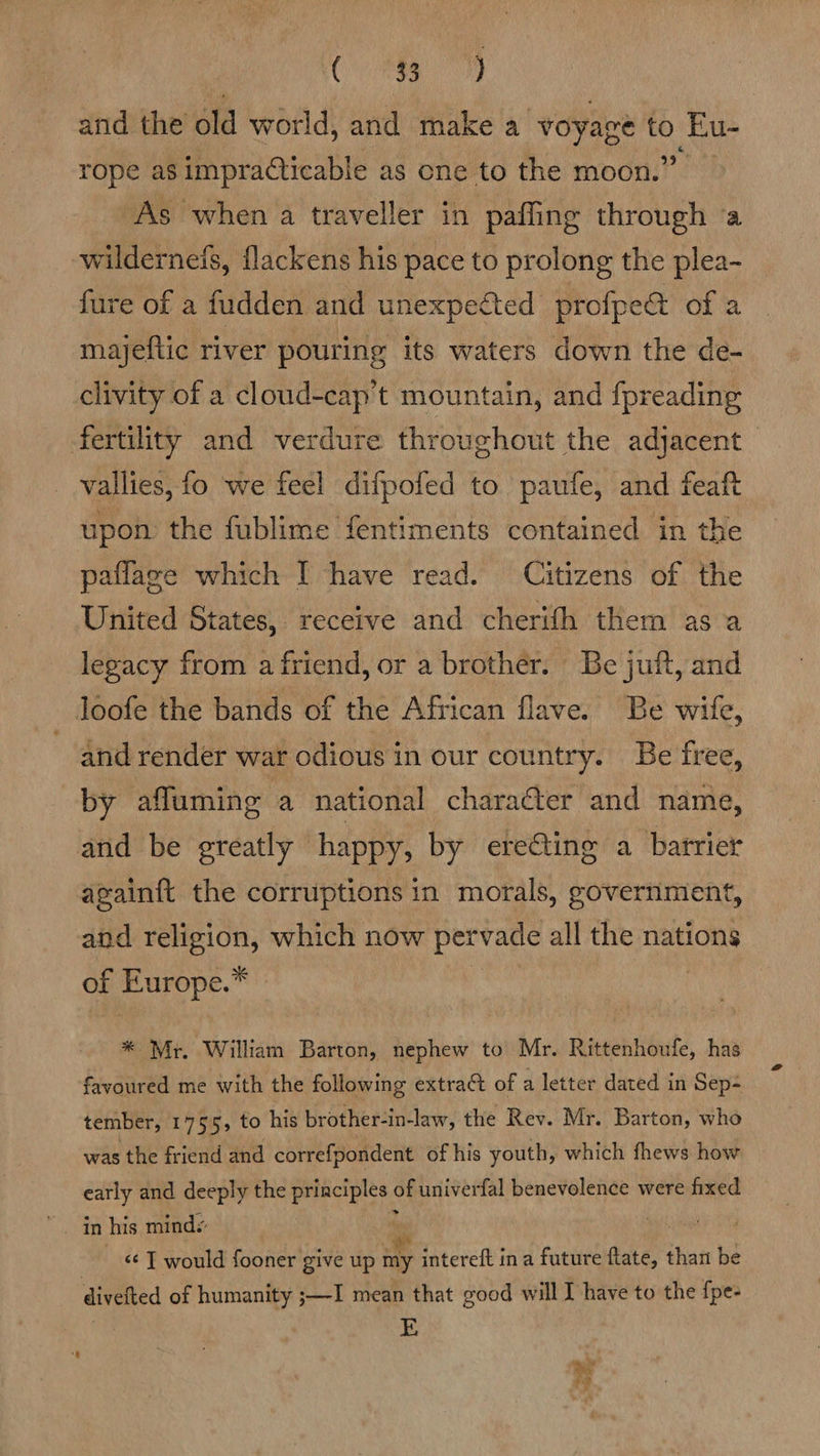 and the old world, and make a ‘voyage Eu- rope as impracticable as one to the moon.” As when a traveller in paffing through ‘a wilderneis, flackens his pace to prolong the plea- fure of a fudden and unexpected profpet of a majeftic river pouring its waters down the de- clivity of a cloud-cap't mountain, and f{preading fertility and verdure throughout the adjacent vallies, fo we feel difpofed to paufe, and feaft upon the fublime fentiments contained in the paflage which I have read. Citizens of the United States, receive and cherith them as a legacy from a friend, or a brother. Be juft, and loofe the bands of the African flave. Be wife, and render war odious in our country. Be free, by afluming a national charaéter and name, and be greatly happy, by erecting a barrier again{t the corruptions in morals, government, and religion, which now pervage all the nations of Europe. * Mr. William Barton, nephew to Mr. Rittenhoufe, has favoured me with the following extract of a letter dated in Sep+ tember, 1755, to his brother-in-law, the Rev. Mr. Barton, who was the friend and correfpondent of his youth, which fhews how early and deeply the principles ¢ of univerfal benevolence were fixed in his minds <¢ T would fooner give up my intereft ina future ate chat be divefted of humanity ;—I mean that good will I have to the f{pe- | E Pd y