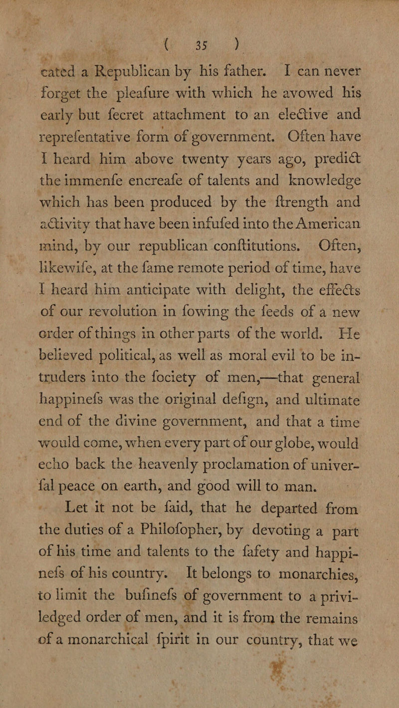 Se ame cated a Republican by his father. I can never - forget the pleafure with which he avowed his early but fecret attachment to an eleGive and reprefentative form of government. Often have { heard him above twenty years ago, predict the immenfe encreafe of talents and knowledge which has been produced by the ftrength and activity that have been infufed into the American mind, by our republican conftitutions. Often, likewile, at the fame remote period of time, have I heard him anticipate with delight, the effects of our revolution in fowing the feeds of a new order of things in other parts of the world. He believed political, as well as moral evil to be in- truders into the fociety of men,—that general happinefs was the original defign, and ultimate end of the divine government, and that a time would come, when every part of our globe, would echo back the heavenly proclamation of univer- fal peace on earth, and good will to man. Let it not be faid, that he departed from the duties of a Philofopher, by devoting a part of his time and talents to the fafety and happi- nefs of his country. It belongs to monarchies, to limit the bufinefs of government to a privi- ledged order of men, and it is from the remains of a monarchical fpirit j in our eSuntry, that we Vr