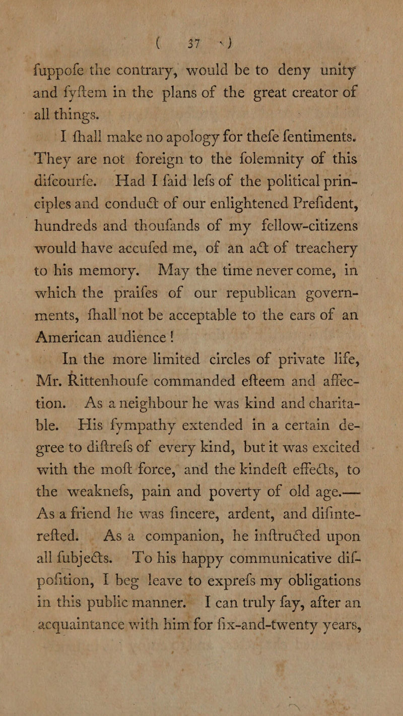 ire ean fuppofe the contrary, would be to deny unity | and fyftem in the plans of the great creator ‘i all things. | I fhall make no apology for thefe fentiments. They are not foreign to the folemnity of this difcourfe. Had I faid lefs of the political prin- ciples and conduct of our enlightened Prefident, — hundreds and thoufands of my fellow-citizens would have accufed me, of an act of treachery to his memory. May the time never come, in which the praifes of our republican govern- - ments, fhall not be acceptable to the ears of an American audience ! - In the more limited circles of private life, _ Mr. Rittenhoufe commanded efteem and affec- tion. As aneighbour he was kind and charita- ble. His fympathy extended in a certain de- sree to diftrefs of every kind, but it was excited. - with the moft force, and the kindeft effects, to the weaknels, pain and poverty of old age.— Asa friend he was fincere, ardent, and difinte- refted. . As a companion, he inftruéted upon all fubjects. To his happy communicative dif pofition, I beg leave to exprefs my obligations in this public manner. I can truly fay, after an acquaintance with him for fix-and-twenty years,