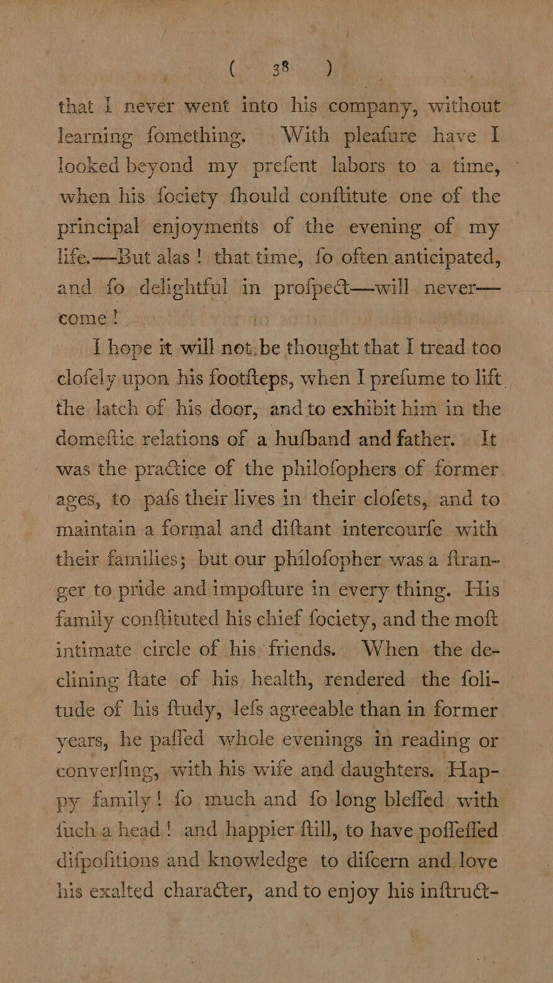 ' Cok SA that 1 never went into his company, without learning fomething. With pleafure have | looked beyond my prefent labors to a time, ~ when his fociety fhould conftitute one of the principal enjoyments of the evening of my life. —But alas ! that time, fo often anticipated, and fo delightful in oe never— come ! T hope it will not, * thought that I tread too clofely upon his footfteps, when I prefume to lift the latch of his door, and to exhibit him in the domeftic relations of a hufband and father. It - was the practice of the philofophers of former ages, to pafs their lives in their clofets, and to maintain a formal and diftant intercourfe with their families; but our philofopher was a ftran-. ger to pride and impofture in every thing. His family conftituted his chief fociety, and the moft intimate circle of his friends. When the de- clining ftate of his health, rendered the foli- tude of his ftudy, lefs agreeable than in former years, he paffed whole evenings in reading or converfing, with his wife and daughters. Hap- py family! fo much and fo long blefled with | {uch a head! and happier ftill, to have poffeffed difpofitions and knowledge to difcern and love his exalted character, and to enjoy his inftruct-