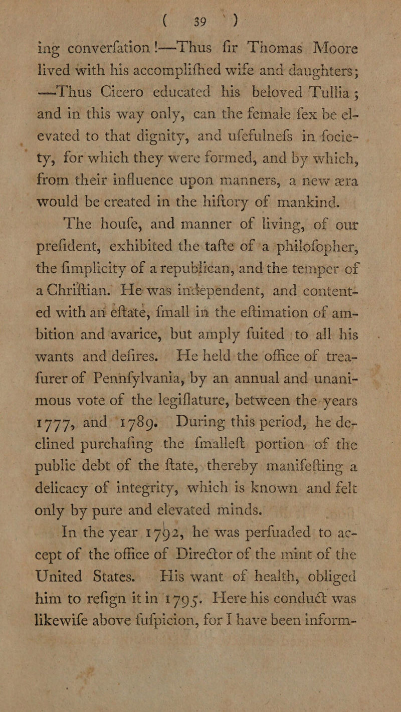 1 a ae ing converfation!—-Thus fir Thomas Moore lived with his accomplifhed wife and daughters; —Thus Cicero educated his beloved ‘Tullia ; and in this way only, can the female fex be el- _ evated to that dignity, and ufefulnefs in focie- ' ty, for which they were formed, and by which, from their influence upon manners, a new era would be created in the hiftory of mankind. The houfe, and manner of living, of our prefident, exhibited the tafte of ’a :philofopher, the fimplicity of a republican, andthe temper of © a Chriftian. Hewas independent, and content- ed with an éftaté, {mall in the eftimation of am- bition and ‘avarice, but amply fuited ‘to all his wants and defires. He held-the office of trea- - furer of Peninfylvania, by an annual and unani- mous vote of the legiflature, between the “years 1777, and ‘17809. During this period, he de- clined purchafing the {malleft. portion. of the public debt of the ftate,,thereby manifefting a delicacy of integrity, which is known and felt only by pure and elevated minds. In the year 1792, he was perfuaded: t« to ac- cept of the office of Director of the mint of the United States. His want of health, obliged him to refign itin 1795. Here his conduct was likewife above fufpicion, for I have been inform-