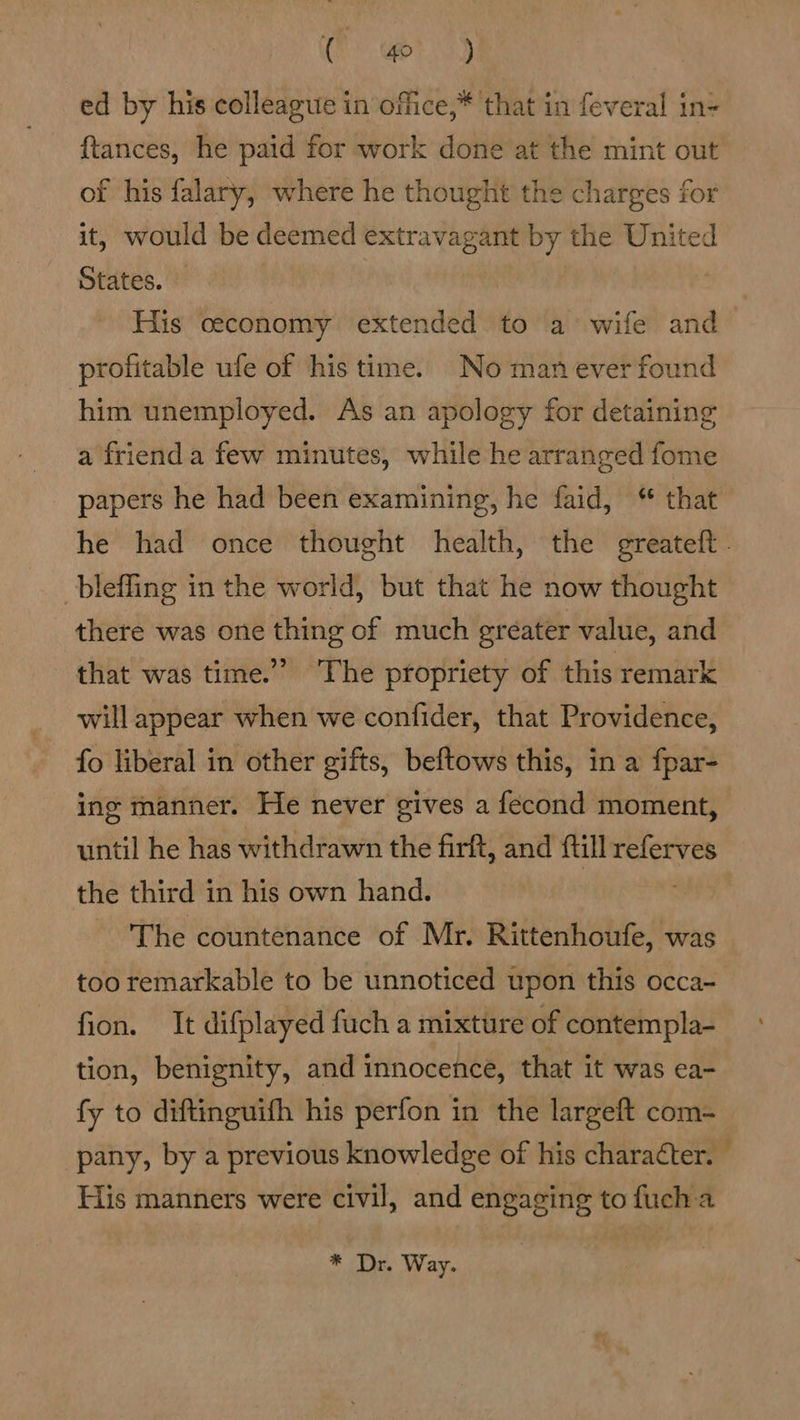 Cy ts) ed by his colleague in office,* that in feveral in- {tances, he paid for work done at the mint out of his falary, where he thought the charges for it, would be deemed sab by the United States. His ceconomy extended to a’ wife and profitable ufe of his time. No man ever found him unemployed. As an apology for detaining a friend a few minutes, while he arranged fome papers he had been examining, he faid, “ that he had once thought health, the greateft. bleffing in the world, but that he now thought there was one thing of much greater value, and that was time.” The propriety of this remark will appear when we confider, that Providence, fo liberal in other gifts, beftows this, in a fpar- ing manner. He never gives a fecond moment, until he has withdrawn the firft, and till “phiakie the third in his own hand. The countenance of Mr. Rittenhoufe, was too remarkable to be unnoticed upon this occa~ fion. It difplayed fuch a mixture of contempla- tion, benignity, and innocence, that it was ea- fy to diftinguifh his perfon in the largeft com- pany, by a previous knowledge of his character. — His manners were civil, and engaging to fuch a * Dr. Way.
