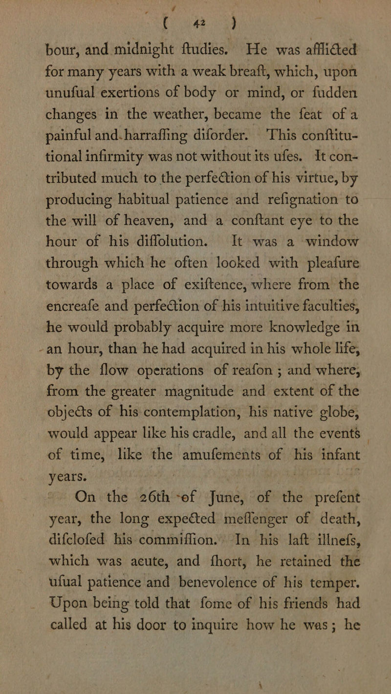 Re ae bour, and midnight ftudies. He was afflicted for many years with a weak breaft, which, upon unufual exertions of body or mind, or fudden changes in the weather, became the feat ofa painful and-harrafling diforder. This conftitu- tional infirmity was not without its ufes. It con- tributed much to the perfection of his virtue, by producing habitual patience and refignation to the will of heaven, and a conftant eye to the hour of his diffolution. It was a window through which he often looked with pleafure towards a place of exiftence, where from the encreafe and perfection of his intuitive faculties, he would probably acquire more knowledge in -an hour, than he had acquired in his whole life, by the flow operations of reafon ; and where, from the greater magnitude and extent of the objects of his contemplation, his native globe, would appear like his cradle, and all the events _ of time, like the amufements of his infant years. “a On the 26th -ef June, of the prefent year, the long expected meflenger of death, difclofed his commiffion. In his laft illnefs, which was acute, and fhort, he retained the ufual patience and benevolence of his temper. Upon being told that fome of his friends had called at his door to inquire how he was; he