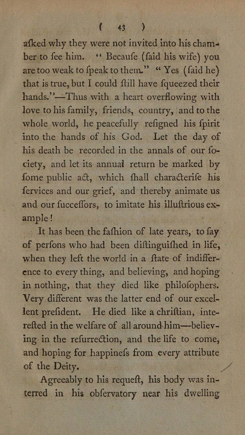 ee. afked why they were not invited into his cham- ber to fee him. ‘‘ Becaufe (faid his wife) you are too weak to {peak tothem.” “ Yes (faid he) that is true, but I could {till have fqueezed their hands.’’—Thus with a heart overflowing with | love to his family, friends, country, ‘and to the whole world, he peacefully refigned his {pirit into the hands of his God. Let the day of his death be recorded in the annals of our fo- ciety, and let its annual return be marked by fome public a&t, which fhall charatterife his fervices and our grief, and thereby animate us _- and our fucceffors, to imitate his illuftrious ex- ample! — ! on _ It has been the fafhion of late years,: to fay of perfons who had been diftinguithed in life, - when they left the world in a ftate of indiffer- ence to every thing, and believing, and hoping in nothing, that they died like philofophers. Very different was the latter end of our excel- lent prefident. He died like a chriftian, inte- refted in the welfare of all around-him—believ- ing in the refurrection, and the life to come, and hoping for happinefs from every attribute of the Deity. ay Agreeably to his requeft, his body was in- terred in his obfervatory near his dwelling
