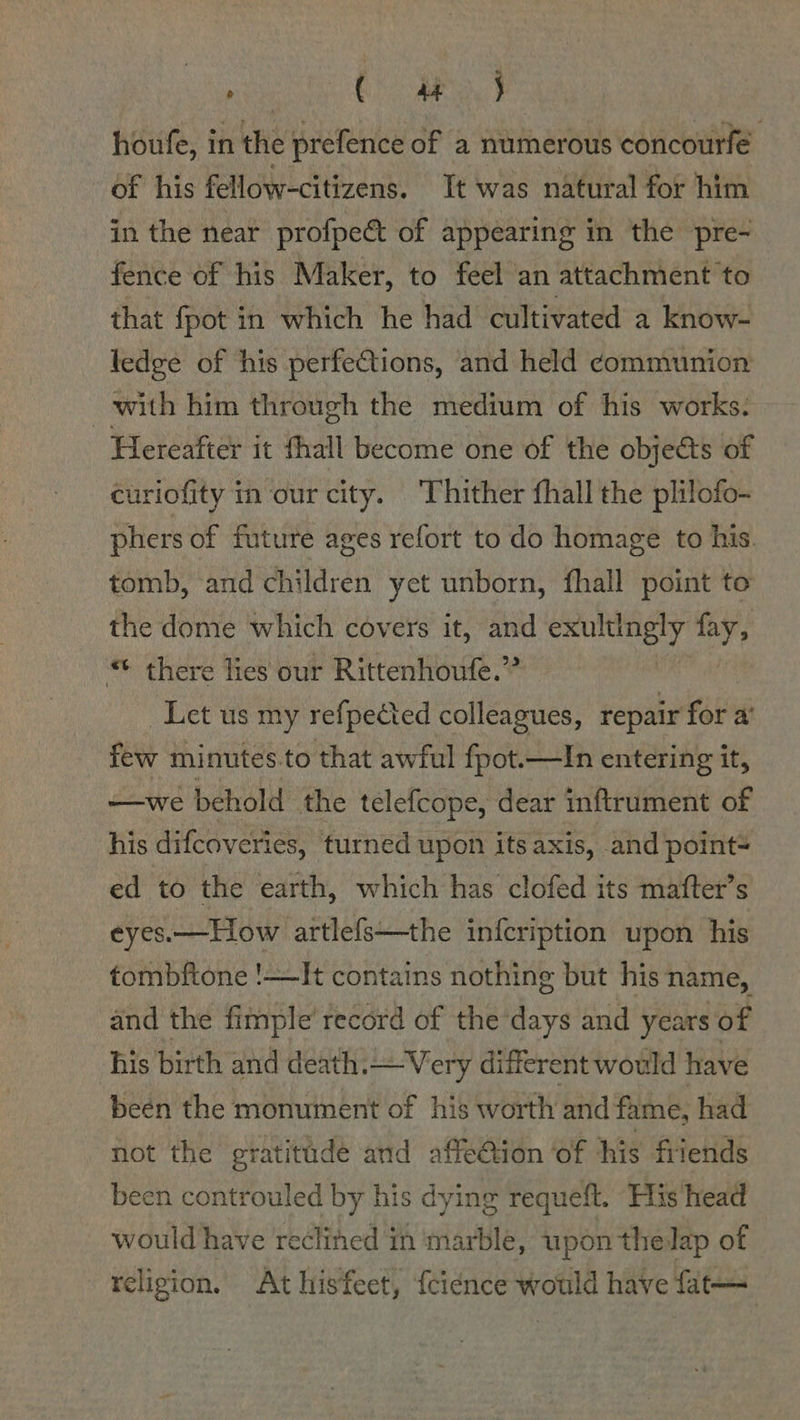 rick AED ae eg houfe, in the prefence of a numerous concourfe. of his fellow-citizens. It was natural for him in the near profpect of appearing in the pre- fence of his Maker, to feel an attachment to that fpot in which he had cultivated a know- ledge of his perfections, and held communion with him through the medium of his works: Hereafter it thall become one of the objects of curiofity in our city. Thither fhall the plilofo- phers of future ages refort to do homage to his. tomb, and children yet unborn, fhall point to the dome which covers it, and exultingly fay, * there lies our Rittenhoufe.” | Let us my refpected colleagues, repair for a’ few minutes.to that awful fpot.—In entering it, —we behold the telefcope, dear inftrument of his difcoveries, turned upon its axis, and point ed to the earth, which has clofed its mafter’s eyes.—Tiow artlefs—the infcription upon his tombftone !—It contains nothing but his name, and the fimple record of the days and years of his birth and death.—Very different would have beén the monument of his worth and fame, had not the gratitude and affe€tion ‘of his friends been controuled by his dying requeft. His head would have reclined in marble, upon thelap of religion. At hisfeet, fcience would have fat—