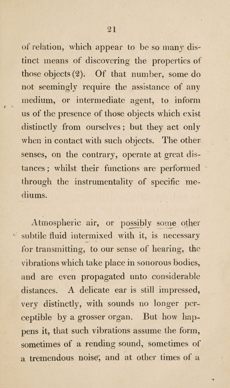 of relation, which appear to be so inan}^ dis¬ tinct means of discovering the properties of those objects (2). Of that number, some do not seemingly require the j^ssistance of any medium, or intermediate agent, to inform us of the presence of those objects which exist distinctly from ourselves ; but they act only when in contact with such objects. The other senses, on the contrary, operate at great dis¬ tances ; whilst their functions are performed  through the instrumentality of specific me¬ diums. Atmospheric air, or possibly soine other ^ subtile fluid intermixed with it, is necessary for transmitting, to our sense of hearing, the vibrations which take place in sonorous bodies, and are even propagated unto considerable distances. A delicate ear is still impressed, very distinctly, with sounds no longer per¬ ceptible by a grosser organ. But how hap¬ pens it, that such vibrations assume the form, sometimes of a rending sound, sometimes of a tremendous noise and at other times of a