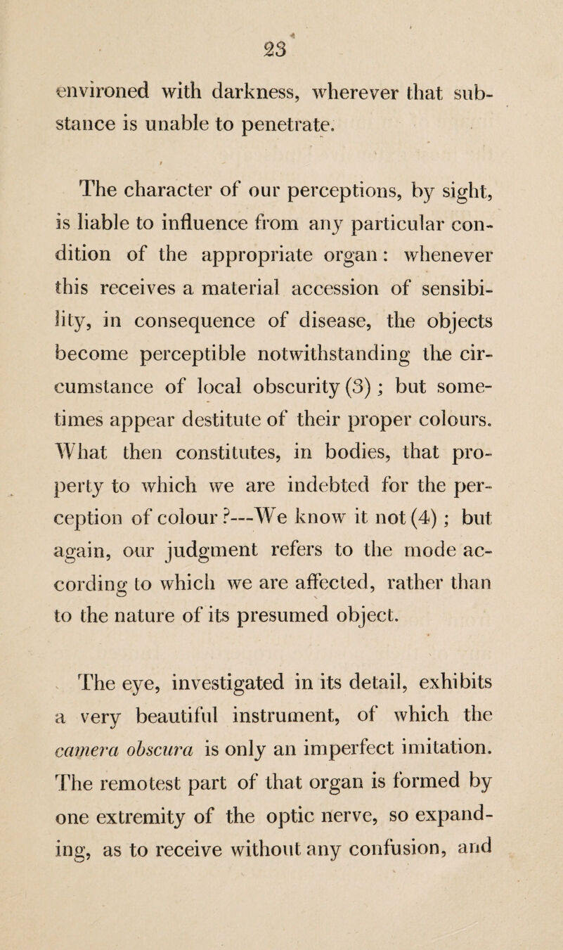 environed with darkness, wherever that sub¬ stance is unable to penetrate. t The character of our perceptions, by sight, is liable to influence from any particular con¬ dition of the appropriate organ : whenever this receives a material accession of sensibi¬ lity, in consequence of disease, the objects become perceptible notwithstanding the cir¬ cumstance of local obscurity (3) ; but some¬ times appear destitute of their proper colours. What then constitutes, in bodies, that pro¬ perty to which we are indebted for the per¬ ception of colour?—We know it not (4) ; but again, our judgment refers to the mode ac¬ cording to which we are affected, rather than to the nature of its presumed object. The eye, investigated in its detail, exhibits a very beautiful instrument, of which the camera obscura is only an imperfect imitation. The remotest part of that organ is formed by one extremity of the optic nerve, so expand¬ ing, as to receive without any confusion, and