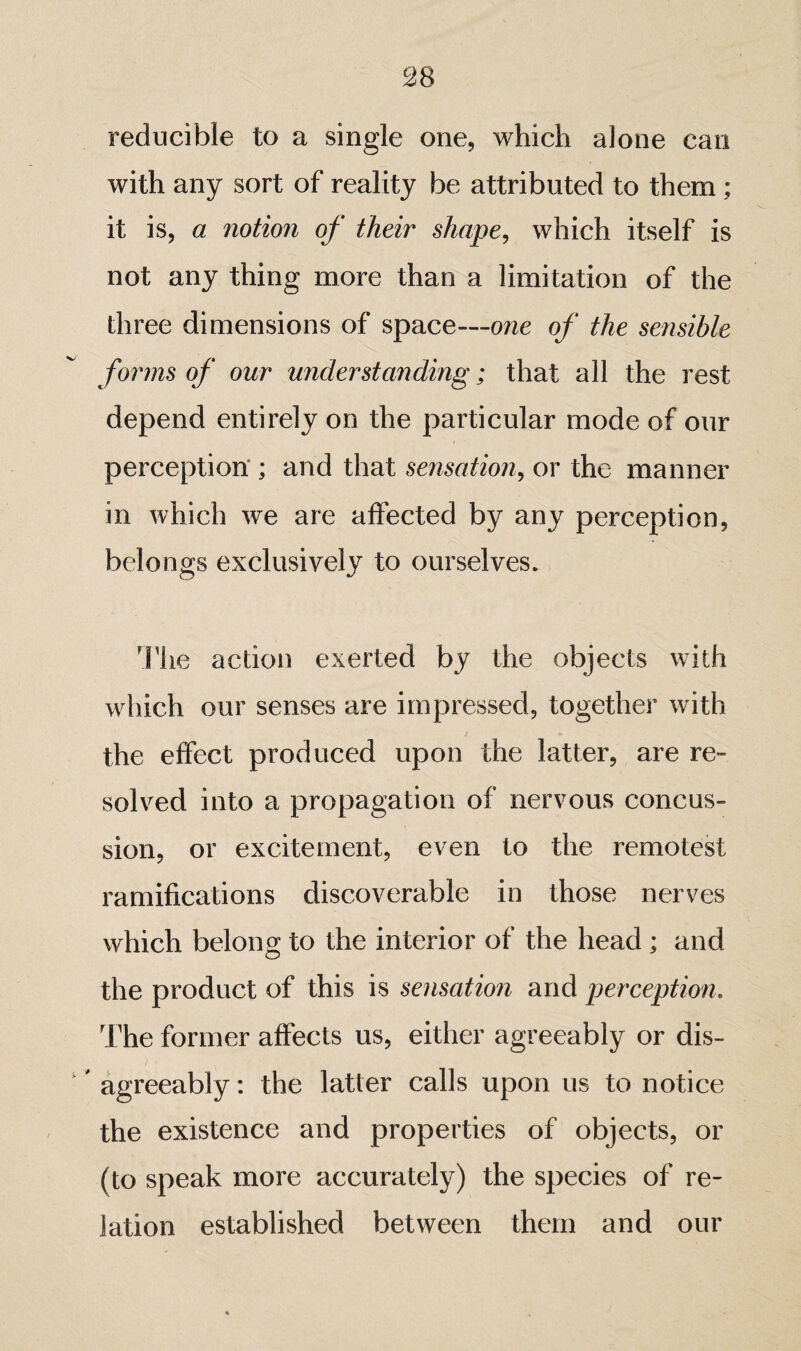 reducible to a single one, which alone can with any sort of reality be attributed to them ; it is, a notion of their shape, which itself is not any thing more than a limitation of the three dimensions of space—one of the sensible forms of our understanding; that all the rest depend entirely on the particular mode of our perception’ ; and that sensation, or the manner in which we are affected by any perception, belongs exclusively to ourselves. The action exerted by the objects with which our senses are impressed, together with the effect produced upon the latter, are re¬ solved into a propagation of nervous concus¬ sion, or excitement, even to the remotest ramifications discoverable in those nerves which belong to the interior of the head ; and the product of this is sensation and perception. The former affects us, either agreeably or dis¬ agreeably ; the latter calls upon us to notice the existence and properties of objects, or (to speak more accurately) the species of re¬ lation established between them and our