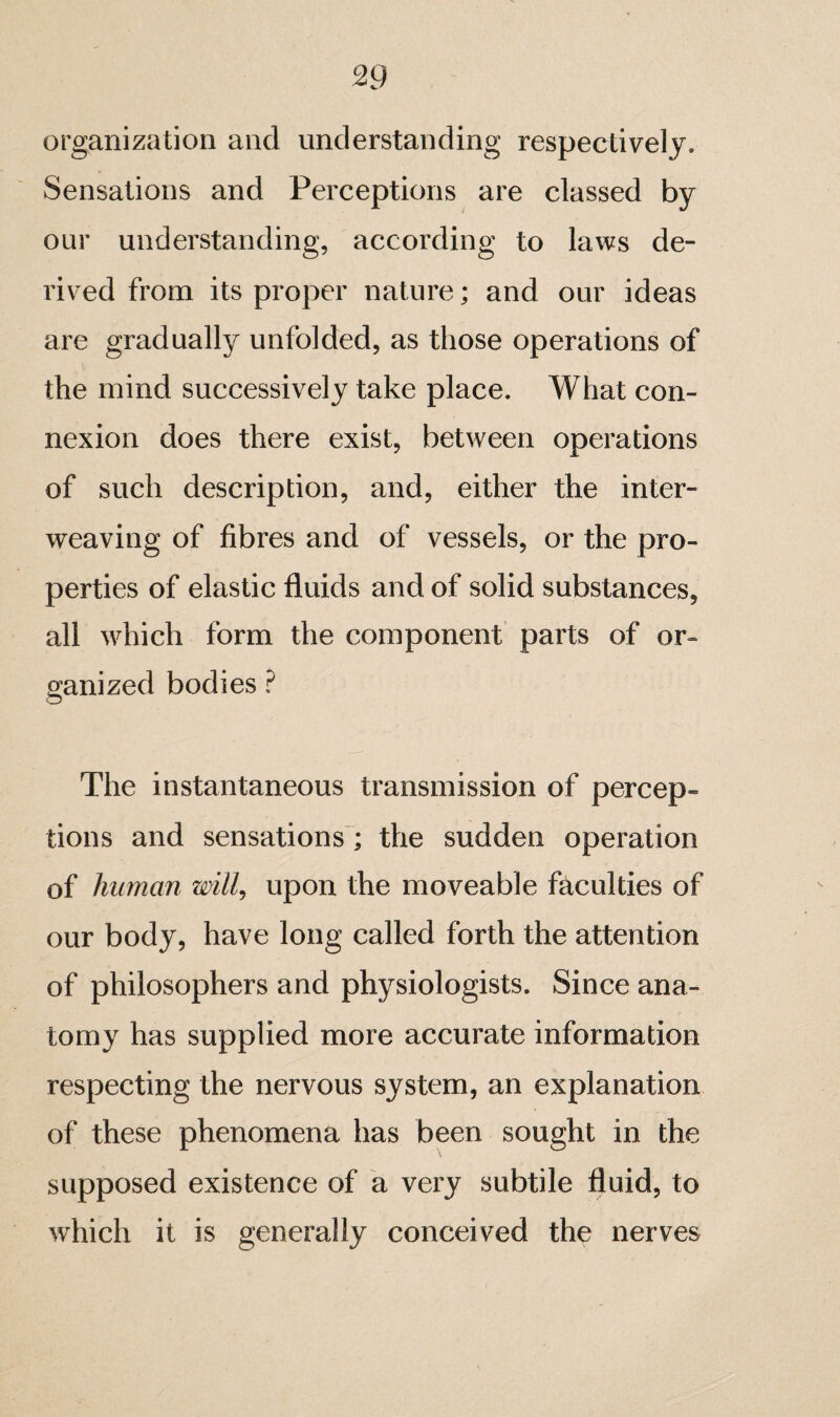 organization and understanding respectively. Sensations and Perceptions are classed by our understanding, according to laws de¬ rived from its proper nature ; and our ideas are gradually unfolded, as those operations of the mind successively take place. What con¬ nexion does there exist, between operations of such description, and, either the inter¬ weaving of fibres and of vessels, or the pro¬ perties of elastic fluids and of solid substances, all which form the component parts of or¬ ganized bodies ? The instantaneous transmission of percep¬ tions and sensations'; the sudden operation of human wilU upon the moveable faculties of our body, have long called forth the attention of philosophers and physiologists. Since ana¬ tomy has supplied more accurate information respecting the nervous system, an explanation of these phenomena has been sought in the supposed existence of a very subtile fluid, to which it is generally conceived the nerves