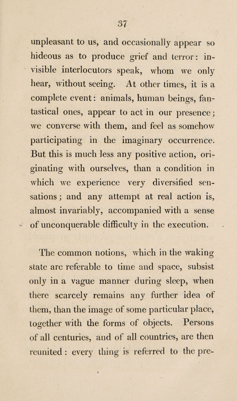 unpleasant to us, and occasionally appear so hideous as to produce grief and terror : in¬ visible interlocutors speak, whom we only hear, without seeing. At other times, it is a complete event : animals, human beings, fan¬ tastical ones, appear to act in our presence ; we converse with them, and feel as somehow participating in the imaginary occurrence. But this is much less any positive action, ori¬ ginating with ourselves, than a condition in which we experience very diversified sen¬ sations ; and any attempt at real action is, almost invariably, accompanied with a sense of unconquerable difficulty in the execution. The common notions, which in the waking state are referable to time and space, subsist only in a vague manner during sleep, when there scarcely remains any further idea of them, than the image of some particular place, together with the forms of objects. Persons of all centuries, and of all countries, are then reunited : ever}^ thing is referred to the pre-
