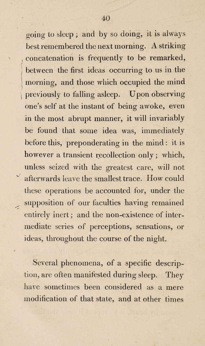 going to sleep ; and by so doing, it is always best remembered the next morning. A striking , concatenation is frequently to be remarked, / j between the first ideas occurring to us in the I morning, and those which occupied the mind ^ previously to falling asleep. Upon observing one's self at the instant of being awoke, even in the most abrupt manner, it will invariably be found that some idea was, immediately before this, preponderating in the mind : it is however a transient recollection only ; which, unless seized with the greatest care, will not afterwards leave the smallest trace. How could these operations be accounted for, under the supposition of our faculties having remained entirely inert ; and the non-existence of inter¬ mediate series of perceptions, sensations, or ideas, throughout the course of the night. Several phenomena, of a specific descrip¬ tion, are often manifested during sleep. They have sometimes been considered as a mere modification of that state, and at other times