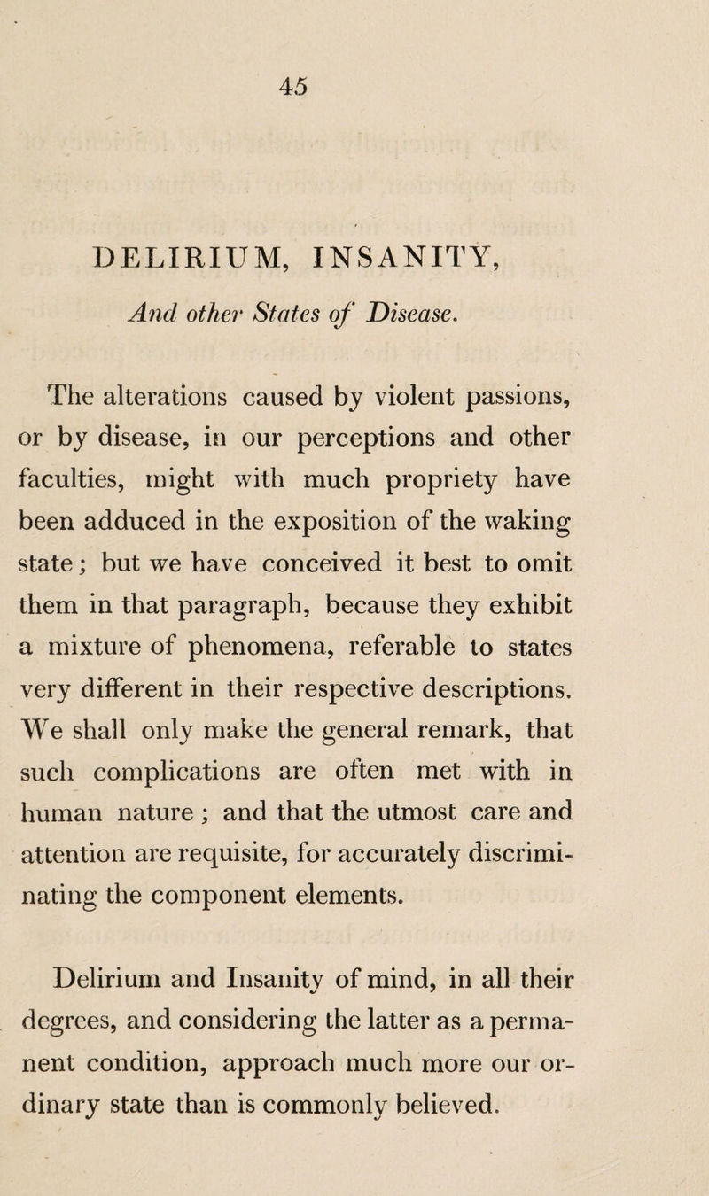 DELIRIUM, INSANITY, And other States of Disease, The alterations caused by violent passions, or by disease, in our perceptions and other faculties, might with much propriety have been adduced in the exposition of the waking state ; but we have conceived it best to omit them in that paragraph, because they exhibit a mixture of phenomena, referable to states very different in their respective descriptions. We shall only make the general remark, that such complications are often met with in human nature ; and that the utmost care and attention are requisite, for accurately discrimi¬ nating the component elements. Delirium and Insanitv of mind, in all their degrees, and considering the latter as a perma¬ nent condition, approach much more our or¬ dinary state than is commonly believed.