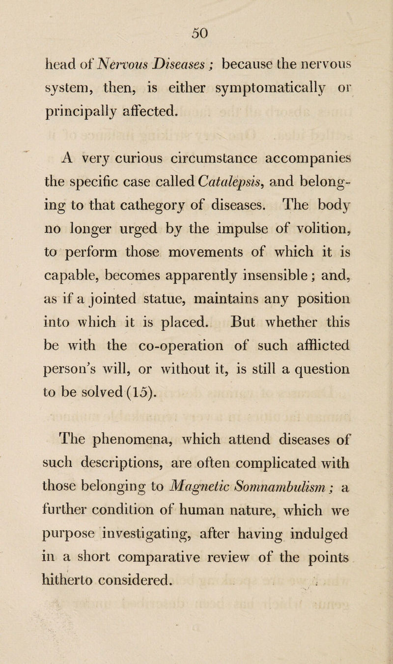 head ot'Nervous Diseases ; because the nervous system, then, is either symptomatically or principally affected. A ver}^ curious circumstance accompanies the specific case called Catalepsis, and belong¬ ing to that cathegory of diseases. The body no longer urged by the impulse of volition, to perform those movements of which it is capable, becomes apparently insensible ; and, as if a jointed statue, maintains any position into which it is placed. But whether this be with the co-operation of such afflicted person's will, or without it, is still a question to be solved (15). The phenomena, which attend diseases of such descriptions, are often complicated with those belonging to Magnetic Somnambulism ; a further condition of human nature, which we purpose investigating, after having indulged in a short comparative review of the points hitherto considered.