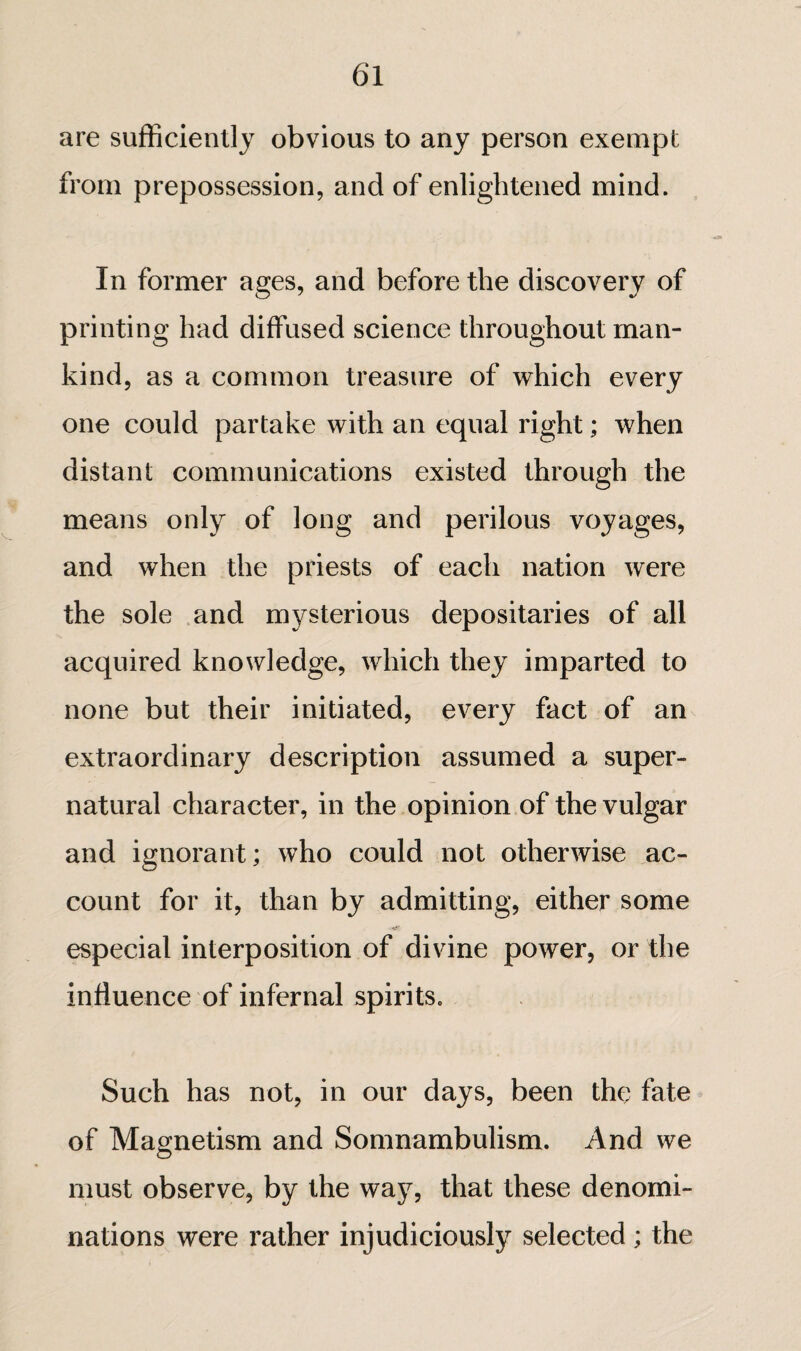 are sufficiently obvious to any person exempt from prepossession, and of enlightened mind. In former ages, and before the discovery of printing had diffused science throughout man¬ kind, as a common treasure of which every one could partake with an equal right ; when distant communications existed through the means only of long and perilous voyages, and when the priests of each nation were the sole .and mysterious depositaries of all acquired knowledge, which they imparted to none but their initiated, every fact of an extraordinary description assumed a super¬ natural character, in the opinion of the vulgar and ignorant ; who could not otherwise ac¬ count for it, than by admitting, either some especial interposition of divine power, or the influence of infernal spirits. Such has not, in our days, been the fate of Magnetism and Somnambulism. And we must observe, by the way, that these denomi¬ nations were rather injudiciously selected ; the