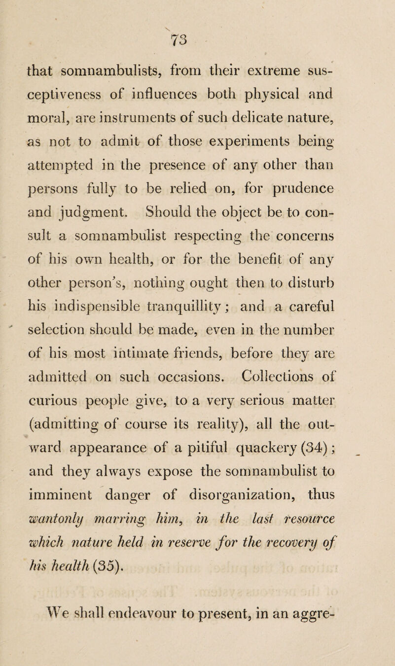 that somnambulists, from their extreme sus¬ ceptiveness of influences both physical and moral, are instruments of such delicate nature, as not to admit of those experiments being attempted in the presence of any other than persons fully to be relied on, for prudence and judgment. Should the object be to con¬ sult a somnambulist respecting the concerns of his own health, or for the benefit of any other persona's, nothing ought then to disturb his indispensible tranquillit}^ ; and a careful ^ selection should be made, even in the number of his most intimate friends, before they are admitted on such occasions. Collections of curious people give, to a very serious matter (admitting of course its reality), all the out¬ ward appearance of a pitiful quackery (34) ; and they always expose the somnambulist to imminent danger of disorganization, thus wantonly marring him^ in the last resource which nature held in reserve for the recovery of his health (35). We shall endeavour to present, in an aggre-