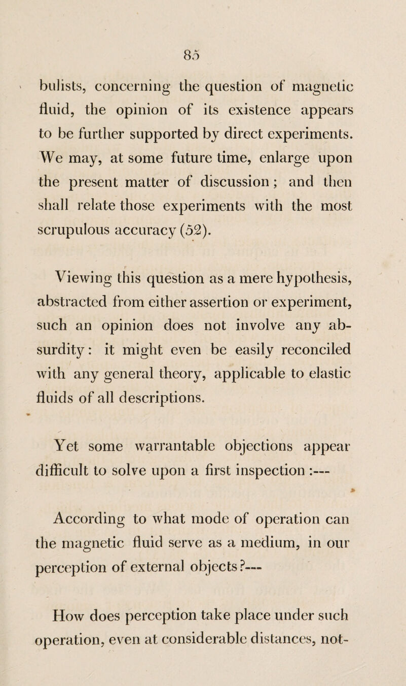 ' biilists, concerning the question of magnetic fluid, the opinion of its existence appears to be further supported by direct experiments. We may, at some future time, enlarge upon the present matter of discussion ; and then shall relate those experiments with the most scrupulous accuracy (52). Viewing this question as a mere hypothesis, abstracted from either assertion or experiment, such an opinion does not involve any ab¬ surdity: it might even be easily reconciled with any general theory, applicable to elastic fluids of all descriptions. « Yet some warrantable objections appear difficult to solve upon a first inspection » According to what mode of operation can the magnetic fluid serve as a medium, in our perception of external objects.^— How does perception take place under such operation, even at considerable distances, not-