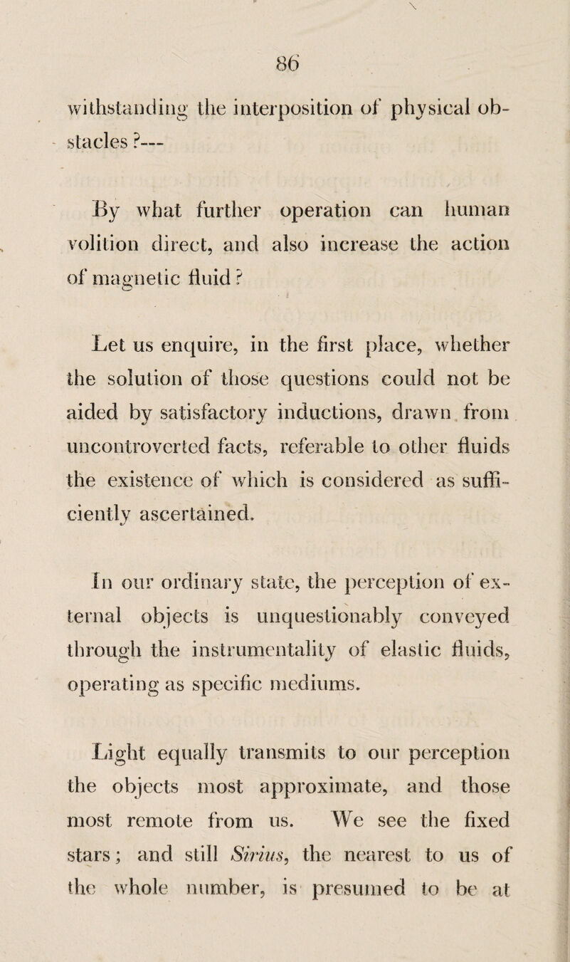 withstaiidiiig the interposition of physical ob~ - stades ?— By what further operation can human volition direct, and also increase the action of magnetic fluid ? Let us enquire, in the first place, whether the solution of those questions could not be aided by satisfactory inductions, drawn, from uncontroverted facts, referable to other fluids the existence of which is considered as suffi¬ ciently ascertained. In our ordinary state, the perception of ex¬ ternal objects is unquestionably conveyed through the instrumentality of elastic fluids, operating as specific mediums. Light equally transmits to our perception the objects most approximate, and those most remote from us. We see the fixed stars ; and still Sirius^ the nearest to us of the whole number, is presumed to be at