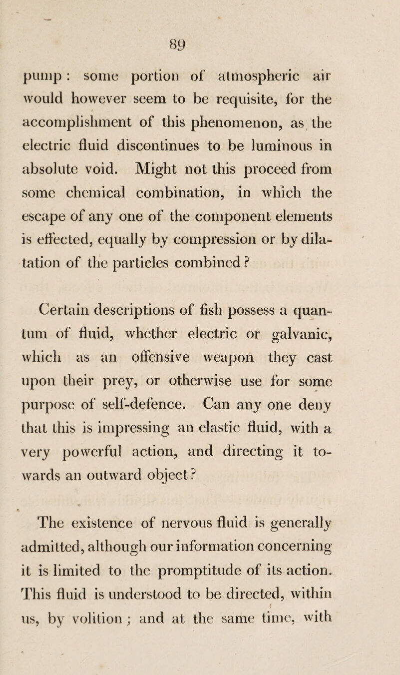 pump : some portion of almospheric air Avould however seem to be requisite, for the accomplishment of this phenomenon, as the electric fluid discontinues to be luminous in absolute void. Might not this proceed from some chemical combination, in which the escape of any one of the component elements is effected, equally by compression or by dila¬ tation of the particles combined ? Certain descriptions of fish possess a quan¬ tum of fluid, whether electric or galvanic, which as an offensive weapon they cast upon their prey, or otherwise use for some purpose of self-defence. Can any one deny that this is impressing an elastic fluid, with a very powerful action, and directing it to¬ wards an outward object ? The existence of nervous fluid is generally admitted, although our information concerning it is limited to the promptitude of its action. This fluid is understood to be directed, within I us, by volition ; and at the same time, with