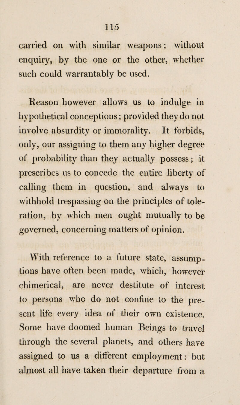 carried on with similar weapons; without enquiry, by the one or the other, whether such could warrantably be used. Reason however allows us to indulge in hypothetical conceptions; provided they do not involve absurdity or immorality. It forbids, only, our assigning to them any higher degree of probability than they actually possess ; it prescribes us to concede the entire liberty of ! calling them in question, and always to withhold trespassing on the principles of tole¬ ration, by which men ought mutually to be governed, concerning matters of opinion. With reference to a future state, assump¬ tions have often been made, which, however chimerical, are never destitute of interest to persons who do not confine io the pre¬ sent life every idea of their own existence. Some have doomed human Beings to travel through the several planets, and others have assigned to us a different employment: but almost all have taken their departure from a