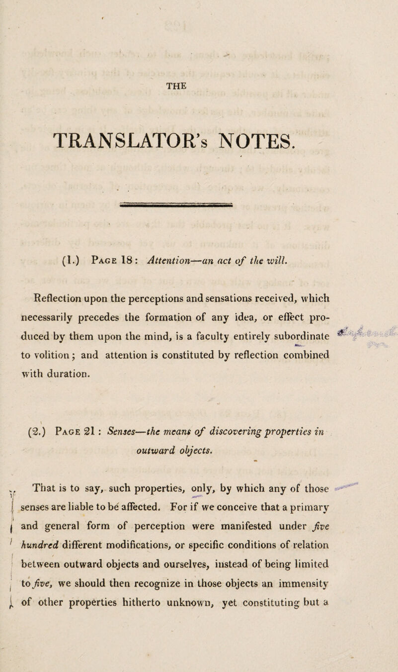 TRANSLATOR’S NOTES. (1.) Page 18: Attention-—an act of the will. Reflection upon the perceptions and sensations received, which necessarily precedes the formation of any idea, or effect pro¬ duced by them upon the mind, is a faculty entirely subordinate -•toy.. to volition ; and attention is constituted by reflection combined with duration. \ (2.) Page 21 : Senses—the means of discovering properties in outward objects. . That is to say, such properties, only, by which any of those Y j senses are liable to be affected. For if we conceive that a primary I I and general form of perception were manifested under fve ’ hundred different modifications, or specific conditions of relation ‘ between outward objects and ourselves, instead of being limited j to five, we should then recognize in those objects an immensity J, of other properties hitherto unknown, yet constituting but a