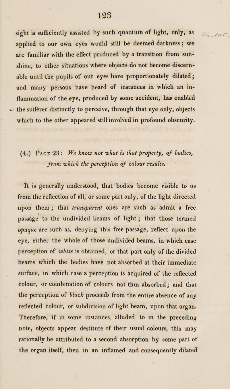 sight is sufficiently assisted by such quantum of light, only, as applied to our own eyes would still be deemed darkness ; we are familiar with the effect produced by a transition from sun¬ shine, to other situations where objects do not become discern- able until the pupils of our eyes have proportionately dilated ; and many persons have heard of instances in which an in¬ flammation of the eye, produced by some accident, has enabled w the sufferer distinctly to perceive, through that eye only, objects which to the other appeared still involved in profound obscurity. (4.) Page 23 : We know not what is that property, of bodies, from which the perception of colour results» It is generally understood, that bodies become visible to us from the reflection of all, or some part only, of the light directed upon them ; that transparent ones are such as admit a free ! passage to the undivided beams of light ; that those termed / opaque are such as, denying this free passage, reflect upon the eye, either the whole of those undivided beams, in which case perception of white is obtained, or that part only of the divided beams which the bodies have not absorbed at their immediate surface, in which case a perception is acquired of the reflected colour, or combination of colours not thus absorbed; and that the perception of black proceeds from the entire absence of any reflected colour, or subdivision of light beam, upon that organ. Therefore, if in some instances, alluded to in the preceding note, objects appear destitute of their usual colours, this may rationally be attributed to a second absorption by some part of the organ itself, then in an inflamed and consequently dilated C