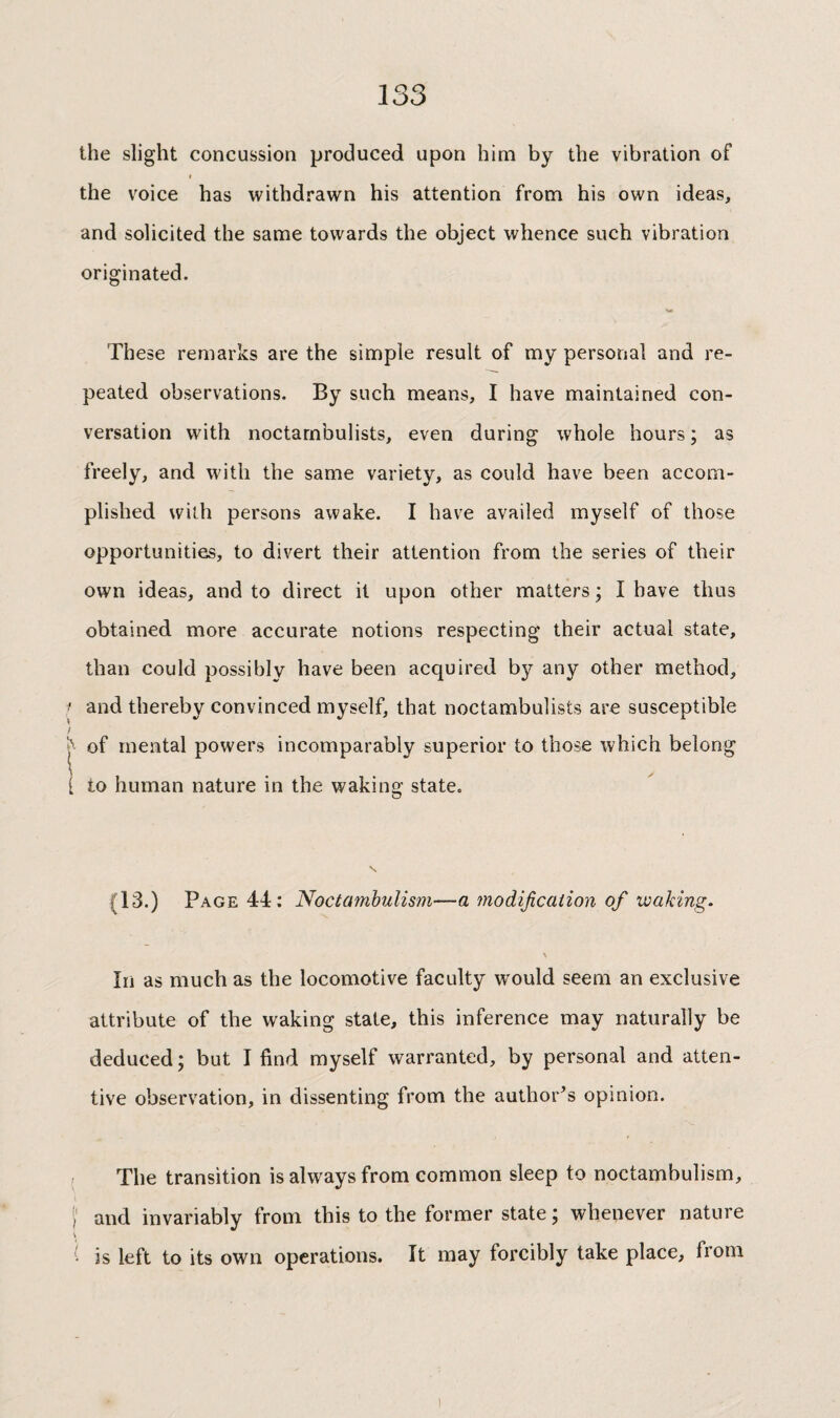 the slight concussion produced upon him by the vibration of I the voice has withdrawn his attention from his own ideas, and solicited the same towards the object whence such vibration originated. These remarks are the simple result of my personal and re¬ peated observations. By such means, I have maintained con¬ versation with noctarnbulists, even during whole hours ; as freely, and with the same variety, as could have been accom¬ plished with persons awake. I have availed myself of those opportunities, to divert their attention from the series of their own ideas, and to direct it upon other matters ; I have thus obtained more accurate notions respecting their actual state, than could possibly have been acquired by any other method, ■ and thereby convinced myself, that noctarnbulists are susceptible / of mental powers incomparably superior to those which belong [ to human nature in the waking state. (13.) Page 44; Noctamhulism—a modification of waking. \ In as much as the locomotive faculty would seem an exclusive attribute of the waking state, this inference may naturally be deduced; but I find myself warranted, by personal and atten¬ tive observation, in dissenting from the author^s opinion. ; The transition is always from common sleep to noctamhulism, Ï and invariably from this to the former state ; whenever nature V is left to its own operations. It may forcibly take place, from 1