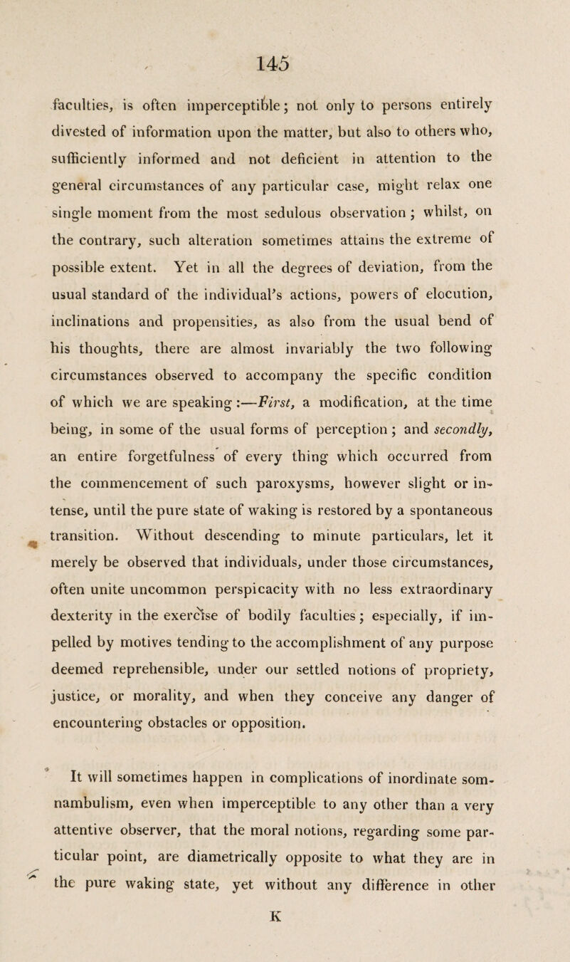 faculties, is often imperceptible ; not only to persons entirely divested of information upon the matter, but also to others who, sufficiently informed and not deficient in attention to the general circumstances of any particular case, might relax one single moment from the most sedulous observation ; whilst, on the contrary, such alteration sometimes attains the extreme of possible extent. Yet in all the degrees of deviation, from the usual standard of the individuals actions, powers of elocution, inclinations and propensities, as also from the usual bend of his thoughts, there are almost invariably the two following circumstances observed to accompany the specific condition of which we are speaking :—First, a modification, at the time being, in some of the usual forms of perception ; and secondly, an entire forgetfulness of every thing which occurred from the commencement of such paroxysms, however slight or in¬ tense, until the pure state of waking is restored by a spontaneous transition. Without descending to minute particulars, let it merely be observed that individuals, under those circumstances, often unite uncommon perspicacity with no less extraordinary dexterity in the exercise of bodily faculties j especially, if im¬ pelled by motives tending to the accomplishment of any purpose deemed reprehensible, under our settled notions of propriety, justice, or morality, and when they conceive any danger of encountering obstacles or opposition. It will sometimes happen in complications of inordinate som¬ nambulism, even when imperceptible to any other than a very attentive observer, that the moral notions, regarding some par¬ ticular point, are diametrically opposite to what they are in the pure waking state, yet without any difference in other K