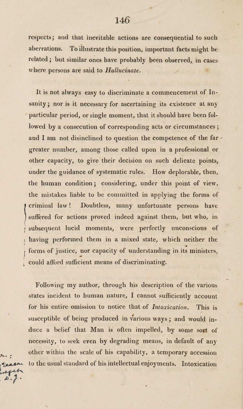 respects; and that inevitable actions are consequential to such aberrations. To illustrate this position, important facts might be related ; but similar ones have probably been observed, in cases where persons are said to Hallucinate, y It is not always easy to discriminate a commencement of In¬ sanity ; nor is it necessary for ascertaining its existence at any particular period, or single moment, that it should have been fol¬ lowed by a consecution of corresponding acts or circumstances ; and I am not disinclined to question the competence of the far ' greater number, among those called upon in a professional or other capacity, to give their decision on such delicate points, under the guidance of systematic rules. How deplorable, then, the human condition ; considering, under this point of view, the mistakes liable to be committed in applying the forms of ! criminal law ! Doubtless, many unfortunate persons have suffered for actions proved indeed against them, but who, in j subsequent lucid moments, were perfectly unconscious of ! having performed them in a mixed state, which neither the I forms of justice, nor capacity of understanding in its ministers, ^ could afford sufficient means of discriminating. Following my author, through his description of the various states incident to human nature, I cannot sufficiently account for his entire omission to notice that of Intoxication. This is susceptible of being produced in various ways ; and would in¬ duce a belief that Man is often impelled, by some sort of necessity, to seek even by degrading means, in default of any ^ ^ other within the scale of his capability, a temporary accession to the usual standard of his intellectual enjoyments. Intoxication