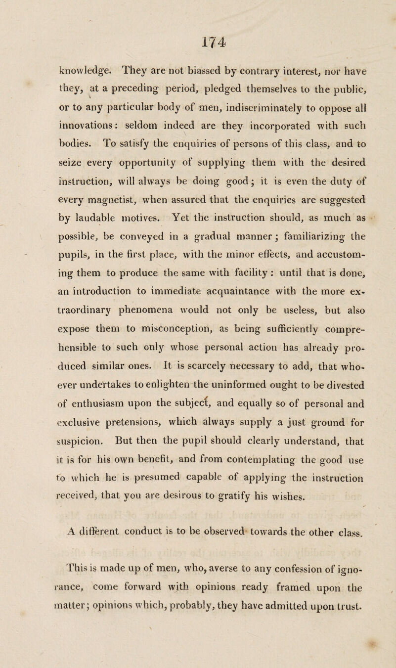 knowledge. They are not biassed by contrary interest, nor have they, at a preceding period, pledged themselves to the public, or to any particular body of men, indiscriminately to oppose all innovations : seldom indeed are they incorporated with such bodies. To satisfy the enquiries of persons of this class, and to seize every opportunity of supplying them with the desired instruction, will always be doing good ; it is even the duty of every magnetist, when assured that the enquiries are suggested by laudable motives. Yet the instruction should, as much as possible, be conveyed in a gradual manner ; familiarizing the pupils, in the first place, with the minor effects, and accustom¬ ing them to produce the same with facility : until that is done, an introduction to immediate acquaintance with the more ex¬ traordinary phenomena would not only be useless, but also expose them to misconception, as being sufficiently compre¬ hensible to such only whose personal action has already pro¬ duced similar ones. It is scarcely necessary to add, that who¬ ever undertakes to enlighten the uninformed ought to be divested of enthusiasm upon the subject, and equally so of personal and exclusive pretensions, which always supply a just ground for suspicion. But then the pupil should clearly understand, that it is for his own benefit, and from contemplating the good use fo which he is presumed capable of applying the instruction received, that you are desirous to gratify his wishes. A different conduct is to be observed towards the other class. This is made up of men, who, averse to any confession of igno¬ rance, come forward with opinions ready framed upon the matter; opinions which, probably, they have admitted upon trust.