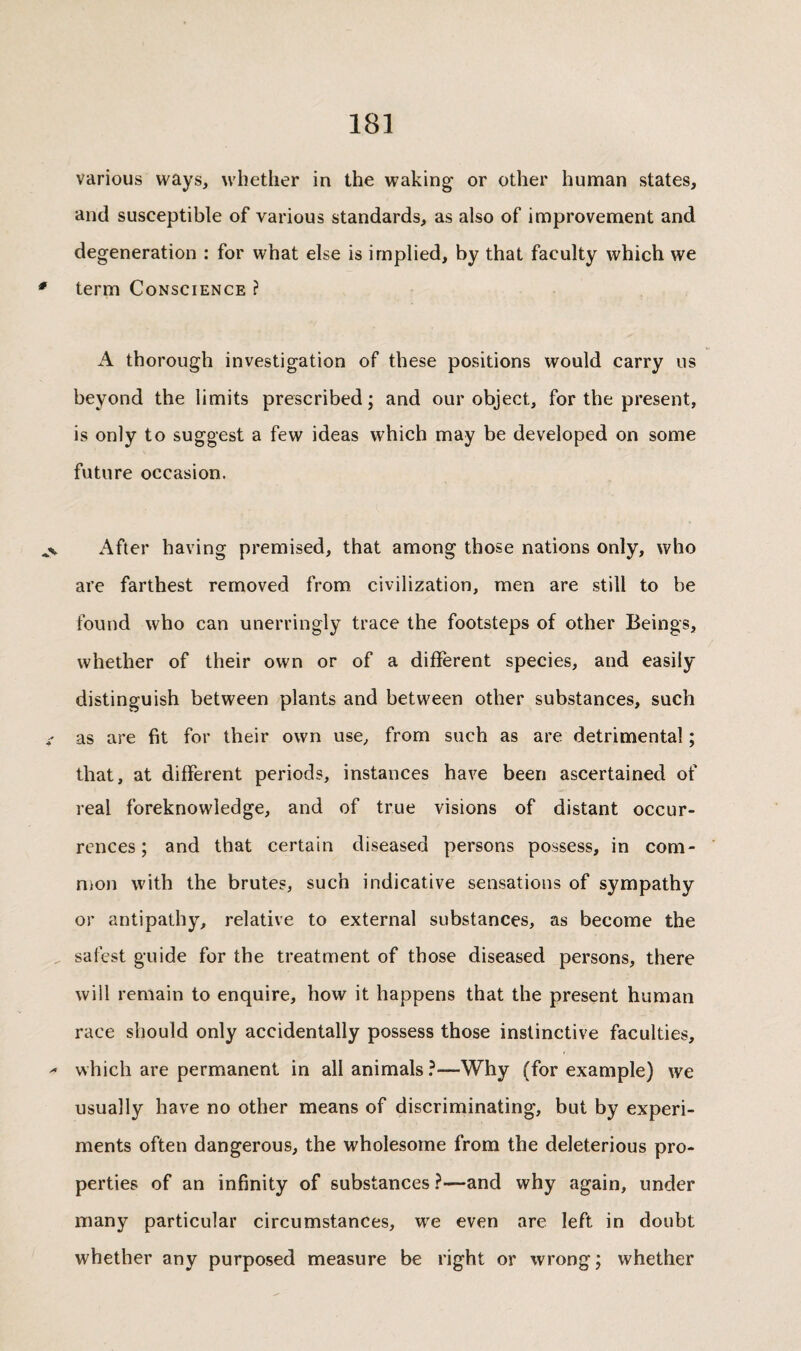 various ways, whether in the waking or other human states, and susceptible of various standards, as also of improvement and degeneration : for what else is implied, by that faculty which we term Conscience ? A thorough investigation of these positions would carry us beyond the limits prescribed ; and our object, for the present, is only to suggest a few ideas which may be developed on some future occasion. After having premised, that among those nations only, who are farthest removed from civilization, men are still to be found who can unerringly trace the footsteps of other Beings, whether of their own or of a different species, and easily distinguish between plants and between other substances, such as are fit for their own use, from such as are detrimental ; that, at different periods, instances have been ascertained of real foreknowledge, and of true visions of distant occur¬ rences; and that certain diseased persons possess, in com- nion with the brutes, such indicative sensations of sympathy or antipathy, relative to external substances, as become the safest guide for the treatment of those diseased persons, there will remain to enquire, how it happens that the present human race should only accidentally possess those instinctive faculties, which are permanent in all animals ?—Why (for example) we usually have no other means of discriminating, but by experi¬ ments often dangerous, the wholesome from the deleterious pro¬ perties of an infinity of substances ?—and why again, under many particular circumstances, we even are left in doubt whether any purposed measure be right or wrong ; whether