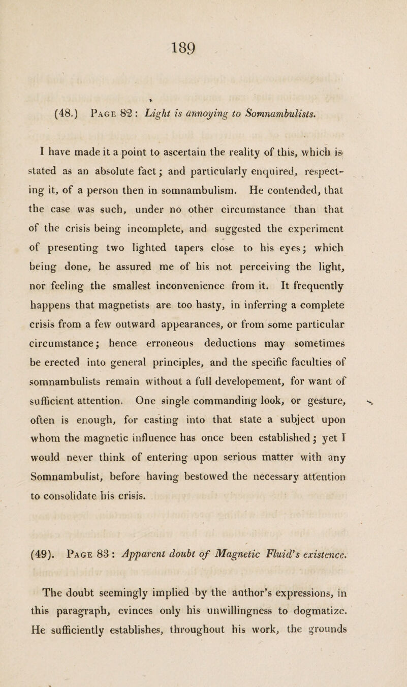 (48.) Page 82 : Light is annoying to Somnambulists. I have made it a point to ascertain the reality of this, which is> stated as an absolute fact ; and particularly enquired, respect¬ ing it, of a person then in somnambulism. He contended, that the case was such, under no other circumstance than that of the crisis being incomplete, and suggested the experiment of presenting two lighted tapers close to his eyes ; which being done, he assured me of his not perceiving the light, nor feeling the smallest inconvenience from it. It frequently happens that magnetists are too hasty, in inferring a complete crisis from a few outward appearances, or from some particular circumstance; hence erroneous deductions may sometimes be erected into general principles, and the specific faculties of somnambulists remain without a full developement, for want of sufficient attention. One single commanding look, or gesture, often is enough, for casting into that state a subject upon whom the magnetic influence has once been established ; yet Î would never think of entering upon serious matter with any Somnambulist, before having bestowed the necessary attention to consolidate his crisis. (49). Page 83 : Apparent doubt of Magnetic Fluid's existence. The doubt seemingly implied by the author’s expressions, in this paragraph, evinces only his unwillingness to dogmatize. He sufficiently establishes, throughout his work, the grounds